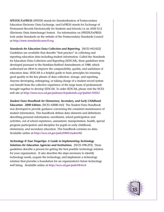 SPEEDE/ExPRESS (SPEEDE stands for Standardization of Postsecondary
Education Electronic Data Exchange, and ExPRESS stands for Exchange of
Permanent Records Electronically for Students and Schools.) is an ANSI X12
(Electronic Data Interchange) format. For information on SPEEDE/ExPRESS
look under Standards on the website of the Postsecondary Standards Council
at http://www.standardscouncil.org


Standards for Education Data Collection and Reporting. [NCES #92-022]
Guidelines are available that describe “best practice” in collecting and
reporting education data including student information. Called the Standards
for Education Data Collection and Reporting (SEDCAR), these guidelines were
developed pursuant to the Hawkins-Stafford Amendments of 1988, which
authorized an effort to improve the comparability, quality, and usefulness of
education data. SEDCAR is a helpful guide to basic principles for ensuring
good quality in the key phases of data collection, storage, and reporting.
Anyone developing, redesigning, or taking charge of a student record system
can benefit from the collective experience of the large team of professionals
brought together to develop SEDCAR. To order SEDCAR, please visit the NCES
web site at http://www.nces.ed.gov/pubsearch/pubsinfo.asp?pubid=92022


Student Data Handbook for Elementary, Secondary, and Early Childhood
Education: 2000 Edition. [NCES #2000-343] The Student Data Handbook
was developed to provide guidance concerning the consistent maintenance of
student information. This handbook defines data elements and definitions
describing personal information, enrollment, school participation and
activities, out of school experience, assessment, transportation, health, special
program participation and discipline for pupils in early childhood,
elementary, and secondary education. This handbook contains no data.
Available online at http://nces.ed.gov/pubs2000/studenthb


Technology @ Your Fingertips: A Guide to Implementing Technology
Solutions for Education Agencies and Institutions. [NCES #98-293] These
guidelines describe a process for getting the best possible technology solution
for your organization. It also describes the steps necessary to identify
technology needs, acquire the technology, and implement a technology
solution that provides a foundation for an organization’s future technology
well being. Available online at http://nces.ed.gov/pubs98/tech




                                                                                    33
 