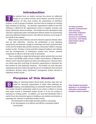 Introduction
            he national focus on student outcomes has placed an additional

  T         burden on our nation’s schools, school districts, and state education
            agencies, for they must monitor the achievement of individual
students, as well as groups of students, and show that all students are meeting
high standards for learning. An education organization’s ability to meet this
                                                                                    To help promote
challenge is affected by the organization’s access to complete, accurate, and       student achievement
timely information about its students. This booklet has been developed to help      and success,
education organizations plan and implement efficient systems for maintaining        education organiza-
and using individual student records so that effective decisions can be made for    tions must have
                                                                                    access to complete,
the benefit of the students.
                                                                                    accurate, and timely
    Many schools, school districts, and state education agencies already collect
                                                                                    information about
and use data effectively. However, the proliferation of new reporting               students.
requirements and dramatic changes in technology have had a profound effect
on the need for student data and the education community’s ability to manage
student records. Purchase of more powerful computer hardware and software
and the reconfiguration of information systems have become essential
components in efforts to meet the needs of all students.
    There is probably no single best information system solution that can meet
the needs of all 90,000+ public schools, 16,000+ school districts, 27,000 private
schools, and 57 education agencies in states and outlying areas. However, there
are certain steps that could help all education organizations to determine the
best solution for their particular situations. This booklet can lead education
organization decision-makers through the process of making the best and most
cost-effective decisions about information management systems devoted to
individual student records.


          Purpose of this Booklet
            uilding an Automated Student Record System describes steps that are

  B         useful for education organizations to follow when planning for,
            designing, and implementing an automated student record system.
                                                                                    This booklet provides
                                                                                    guidance on building an
This booklet should be particularly useful if your school or district is moving     effective automated
from paper records to automated student records or if you are revising or           student record system.
replacing an existing system. In addition, you may find information that is
useful if your state education agency is building a new student record system or
expanding the collection of individual student records.
         The information in this booklet provides guidance concerning:
         Ⅲ the development of an efficient and effective automated student
           record system,


                                                                                                1
 