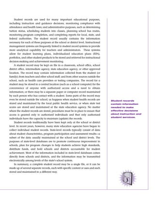 Student records are used for many important educational purposes,
including instruction and guidance decisions; monitoring compliance with
attendance and health laws; and administrative purposes, such as determining
tuition status, scheduling students into classes, planning school bus routes,
monitoring program completion, and completing reports for local, state, and
federal authorities. The student record usually contains the information
necessary for each of these purposes at the school or district level. Instructional
management systems are frequently linked to student record systems to provide
more analytical capability for teachers and administrators. These systems
allow for student learning plans, individualized education plans (IEPs),
portfolios, and other student products to be stored and retrieved for instructional
decision-making and achievement monitoring.
     A student record may be kept on file in a classroom, school office, school
district office, intermediate agency, state education agency, or other approved
location. The record may contain information collected from the student (or
family); from teachers and other school staff; and from other sources outside the
school, such as health care providers or testing companies. The record for a
student may be stored in a central location (such as a school computer) for the
convenience of anyone with authorized access and a need to obtain
information; or there may be a separate paper or computer record maintained
by each person who has contact with a student. Some parts of the record may
even be stored outside the school, as happens when student health records are         Student records
stored and maintained by the local public health service, or when state test          contain information
scores are stored and maintained at the state education agency. No matter             needed to make
where the student records are stored, procedures must be in place to ensure that      effective decisions

access is granted only to authorized individuals and that only authorized             about instruction and
                                                                                      student services.
individuals have the capacity to maintain (update) the records.
     Student records traditionally have been kept only at the school or district
level. In recent years, however, many state education agencies have begun to
collect individual student records. State-level records typically consist of data
about student characteristics, program participation and assessment results––a
subset of the data usually maintained at the school and district levels. The
purposes of state-level databases are to promote continuous improvement in
schools, plan for program changes to help students achieve high standards,
distribute funds, and hold schools and districts accountable for student
achievement. Most of the information included in state-level databases comes
directly from schools and districts, and the information may be transmitted
electronically among levels of the state’s school system.
     In summary, a complete student record may be a single file, or it can be
made up of several separate records, each with specific content or uses and each
stored and maintained in a different way.


                                                                                                3
 