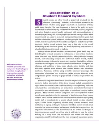 Description of a
                                   Student Record System
                                     tudent records are often viewed as paperwork produced for the

                            S        education bureaucracy. However, a well-designed student record
                                     system, whether using paper documents or automated systems,
                         yields many benefits. The most important of these is the ability to report
                         information for decision making about individual students, schools, programs,
                         and school districts. A second benefit, particularly with automated systems, is
                         efficiency in processing and exchanging student records among schools. When
                         student records are added to an overall management information system that
                         includes information on staff, materials, and budgeting for the school or school
                         district, more management activities can be accomplished and efficiency will be
                         improved. Student record systems, thus, play a key role in the overall
                         functioning of the education system; but more importantly, they increase a
                         school’s ability to meet the needs of students.
                              Separate student records become a student record system when they are
                         linked together or made accessible to perform one or more critical functions.
                         These functions may include generating reports, adding/deleting/changing
                         records, and conducting analyses. Like individual student records, student
                         record systems may be housed in several ways: as paper files in filing cabinets,
                         on microfilm, in computer files, or in a combination of methods. To improve the
Effective student
record systems use       efficiency and usefulness of data, many schools, school districts, and state
computer technology to   education agencies have entered their student records into automated
maintain longitudinal    databases. Automated systems using available computer technology offer
information about        tremendous advantages over traditional paper systems. However, most
individual students
                         computerized systems still rely on paper records at various stages within the
served within an
                         system.
education system.
                              Numerous companies offer software products designed to store and provide
                         access to student information. Often these products include administrative
                         applications that handle course scheduling, transportation planning, and other
                         useful activities. Sometimes there are instructional applications that work in
                         conjunction with administrative applications to record and analyze student
                         progress. Many of these software companies have developed their student
                         record system products with the assistance of local educators from various
                         different school districts. Other student record systems have been developed by
                         district staff or consultants for a specific school, district, or state education
                         agency (often called proprietary systems using custom software). Each
                         institution or agency seeking to maintain individual student records must
                         determine the best system design and software solution for its organization. An
                         important consideration is the maintenance of the system as changes or
                         improvements are needed, as well as what it will take to keep the system
          4              working on a daily basis. The information that follows can help your
                         organization identify and implement the most appropriate automated system.
 