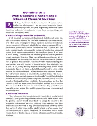 Benefits of a
        Well-Designed Automated
         Student Record System
          well-designed automated student record system will reach more than

  A       teachers and administrators. It will also benefit the students, parents,
          community, legislators, and others by providing information on the
functioning and success of the education system. Some of the most important
                                                                                       A well-designed
advantages are discussed below.
                                                                                       student record system
ᮣ Cost savings and cost avoidance                                                      ensures that data are
    A well-conceived and implemented automated student record system can               readily available to
reduce the costs of handling the paperwork associated with record keeping.             manage the education
                                                                                       system efficiently and
Even when such a system proves initially expensive and actual reductions in
                                                                                       to effectively meet the
current costs are not achieved, it is justified given future savings and efficiency.
                                                                                       needs of students.
Nevertheless, system developers and implementers have to contend with two
major concerns in order to maximize the cost-saving benefits of an automated
system. First, it is sometimes thought that automated data systems do not result
in actual savings. Granted there are computer purchase costs and personnel
needed to maintain the system. These costs, while not minimal, should pay for
themselves with the usefulness of the data and the reduced time data providers
have to spend on data collections. Concerns about the reliability of computers
may also lead some staff members to continue keeping their old records, “just
in case.” In fact, during the early stages of automating data it is often wise to
maintain the data in two places, so that glitches can be resolved before relying
solely on the automated system. Once the system is fully functional, however,
the back-up paper system is no longer needed. Another mistake often made is
that organizations automate a paper system instead of completely redesigning
a system that takes advantage of the computer’s capabilities as they exist now
as well as thinking about future possibilities. Reconceptualizing a system that
contains virtually no paper means that redundant activities such as entering
data can be avoided. If, however, you merely automate the paper system, you
may achieve fewer savings than could be achieved through a newly-conceived
automated system.

ᮣ Quicker response
    When information from a student record is requested, it is usually needed
promptly. A principal making placement decisions about a new student needs
the previous school’s records immediately to assign the student to the
appropriate programs and services. A counselor with a student in crisis needs
immediate access to records to help intervention specialists effectively deliver
their services. A school board making a policy change to a “no-pass/no-play”
rule needs analyses to support its decision. A well-designed student record
system allows for timely retrieval of needed information in these, or similar,                    5
situations.
 