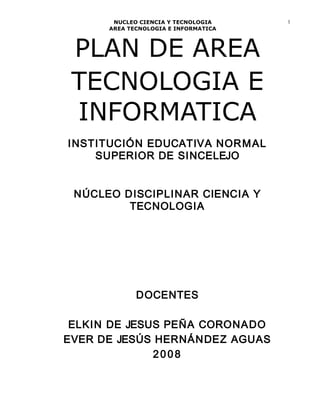 NUCLEO CIENCIA Y TECNOLOGIA
AREA TECNOLOGIA E INFORMATICA
PLAN DE AREA
TECNOLOGIA E
INFORMATICA
INSTITUCIÓN EDUCATIVA NORMAL
SUPERIOR DE SINCELEJO
NÚCLEO DISCIPLINAR CIENCIA Y
TECNOLOGIA
DOCENTES
ELKIN DE JESUS PEÑA CORONADO
EVER DE JESÚS HERNÁNDEZ AGUAS
2008
1
 