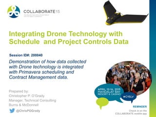 REMINDER
Check in on the
COLLABORATE mobile app
Integrating Drone Technology with
Schedule and Project Controls Data
Prepared by:
Christopher P. O’Grady
Manager, Technical Consulting
Burns & McDonnell
Demonstration of how data collected
with Drone technology is integrated
with Primavera scheduling and
Contract Management data.
Session ID#: 200040
@ChrisPOGrady
 