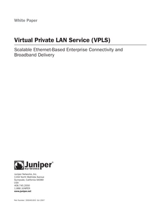 White Paper



Virtual Private LAN Service (VPLS)
Scalable Ethernet-Based Enterprise Connectivity and
Broadband Delivery




Juniper Networks, Inc.
1194 North Mathilda Avenue
Sunnyvale, California 94089
USA
408.745.2000
1.888 JUNIPER
www.juniper.net


Part Number: 200045-003 Oct 2007
 