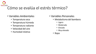 Cómo se evalúa el estrés térmico?
• Variables Ambientales
• Temperatura seca
• Temperatura húmeda
• Temperatura radiante
• Velocidad del aire
• Humedad relativa
• Variables Personales
• Metabolismo del bombero
• Ligero
• Moderado
• Elevado
• Muy elevado
• Ropa
 