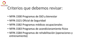Criterios que debemos revisar:
• NFPA 1500 Programas de SSO y bienestar
• NFPA 1521 Oficial de Seguridad
• NFPA 1582 Programas médicos ocupacionales
• NFPA 1583 Programas de acondicionamiento físico
• NFPA 1584 Programas de rehabilitación (operaciones y
entrenamiento)
 