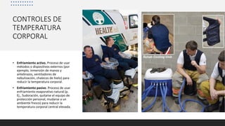 CONTROLES DE
TEMPERATURA
CORPORAL
• Enfriamiento activo. Proceso de usar
métodos o dispositivos externos (por
ejemplo, inmersión de manos y
antebrazos, ventiladores de
nebulización, chalecos de hielo) para
reducir la temperatura corporal.
• Enfriamiento pasivo. Proceso de usar
enfriamiento evaporativo natural (p.
Ej., Sudoración, quitarse el equipo de
protección personal, mudarse a un
ambiente fresco) para reducir la
temperatura corporal central elevada.
 