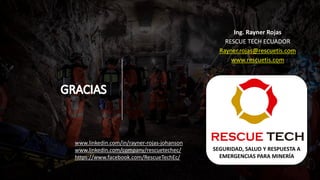 Ing. Rayner Rojas
RESCUE TECH ECUADOR
Rayner.rojas@rescuetis.com
www.rescuetis.com
SEGURIDAD, SALUD Y RESPUESTA A
EMERGENCIAS PARA MINERÍA
www.linkedin.com/in/rayner-rojas-johanson
www.linkedin.com/company/rescuetechec/
https://www.facebook.com/RescueTechEc/
 