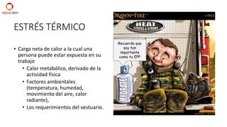 ESTRÉS TÉRMICO
• Carga neta de calor a la cual una
persona puede estar expuesta en su
trabajo
• Calor metabólico, derivado de la
actividad física
• Factores ambientales
(temperatura, humedad,
movimiento del aire, calor
radiante),
• Los requerimientos del vestuario.
Recuerda que
soy tan
importante
como tu EPP
 
