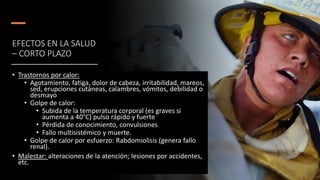EFECTOS EN LA SALUD
– CORTO PLAZO
• Trastornos por calor:
• Agotamiento, fatiga, dolor de cabeza, irritabilidad, mareos,
sed, erupciones cutáneas, calambres, vómitos, debilidad o
desmayo
• Golpe de calor:
• Subida de la temperatura corporal (es graves si
aumenta a 40°C) pulso rápido y fuerte
• Pérdida de conocimiento, convulsiones
• Fallo multisistémico y muerte.
• Golpe de calor por esfuerzo: Rabdomiolisis (genera fallo
renal).
• Malestar: alteraciones de la atención; lesiones por accidentes,
etc.
 