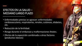 EFECTOS EN LA SALUD –
MEDIANO LARGO PLAZO
• Enfermedades previas se agravan: enfermedades
cardiovasculares, respiratorias, renales, cutáneas, diabetes,
etc.
• Reducción de la fertilidad.
• Riesgo durante el embarazo y malformaciones fetales.
• Efectos de la exposición combinada a otros factores
(productos tóxicos)
 