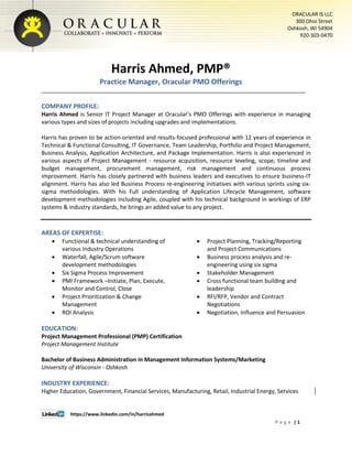 https://www.linkedin.com/in/harrisahmed
P a g e | 1
ORACULAR IS LLC
300 Ohio Street
Oshkosh, WI 54904
920-303-0470
Harris Ahmed, PMP®
Practice Manager, Oracular PMO Offerings
COMPANY PROFILE:
Harris Ahmed is Senior IT Project Manager at Oracular’s PMO Offerings with experience in managing
various types and sizes of projects including upgrades and implementations.
Harris has proven to be action-oriented and results-focused professional with 12 years of experience in
Technical & Functional Consulting, IT Governance, Team Leadership, Portfolio and Project Management,
Business Analysis, Application Architecture, and Package Implementation. Harris is also experienced in
various aspects of Project Management - resource acquisition, resource leveling, scope, timeline and
budget management, procurement management, risk management and continuous process
improvement. Harris has closely partnered with business leaders and executives to ensure business-IT
alignment. Harris has also led Business Process re-engineering initiatives with various sprints using six-
sigma methodologies. With his Full understanding of Application Lifecycle Management, software
development methodologies including Agile, coupled with his technical background in workings of ERP
systems & industry standards, he brings an added value to any project.
AREAS OF EXPERTISE:
 Functional & technical understanding of
various Industry Operations
 Waterfall, Agile/Scrum software
development methodologies
 Six Sigma Process Improvement
 PMI Framework –Initiate, Plan, Execute,
Monitor and Control, Close
 Project Prioritization & Change
Management
 ROI Analysis
 Project Planning, Tracking/Reporting
and Project Communications
 Business process analysis and re-
engineering using six sigma
 Stakeholder Management
 Cross functional team building and
leadership
 RFI/RFP, Vendor and Contract
Negotiations
 Negotiation, Influence and Persuasion
EDUCATION:
Project Management Professional (PMP) Certification
Project Management Institute
Bachelor of Business Administration in Management Information Systems/Marketing
University of Wisconsin - Oshkosh
INDUSTRY EXPERIENCE:
Higher Education, Government, Financial Services, Manufacturing, Retail, Industrial Energy, Services
 
