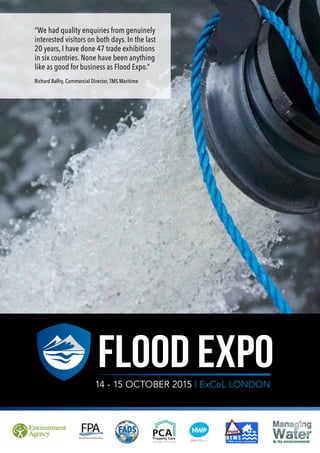 1
FLOOD EXPO14 - 15 OCTOBER 2015 | ExCeL LONDON
“We had quality enquiries from genuinely
interested visitors on both days. In the last
20 years, I have done 47 trade exhibitions
in six countries. None have been anything
like as good for business as Flood Expo.”
Richard Balfry, Commercial Director, TMS Maritime
 