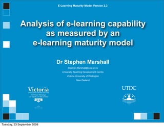 E-Learning Maturity Model Version 2.3




             Analysis of e-learning capability
                   as measured by an
               e-learning maturity model

                             Dr Stephen Marshall
                                     Stephen.Marshall@vuw.ac.nz
                                University Teaching Development Centre
                                    Victoria University of Wellington
                                             New Zealand




Tuesday, 23 September 2008
