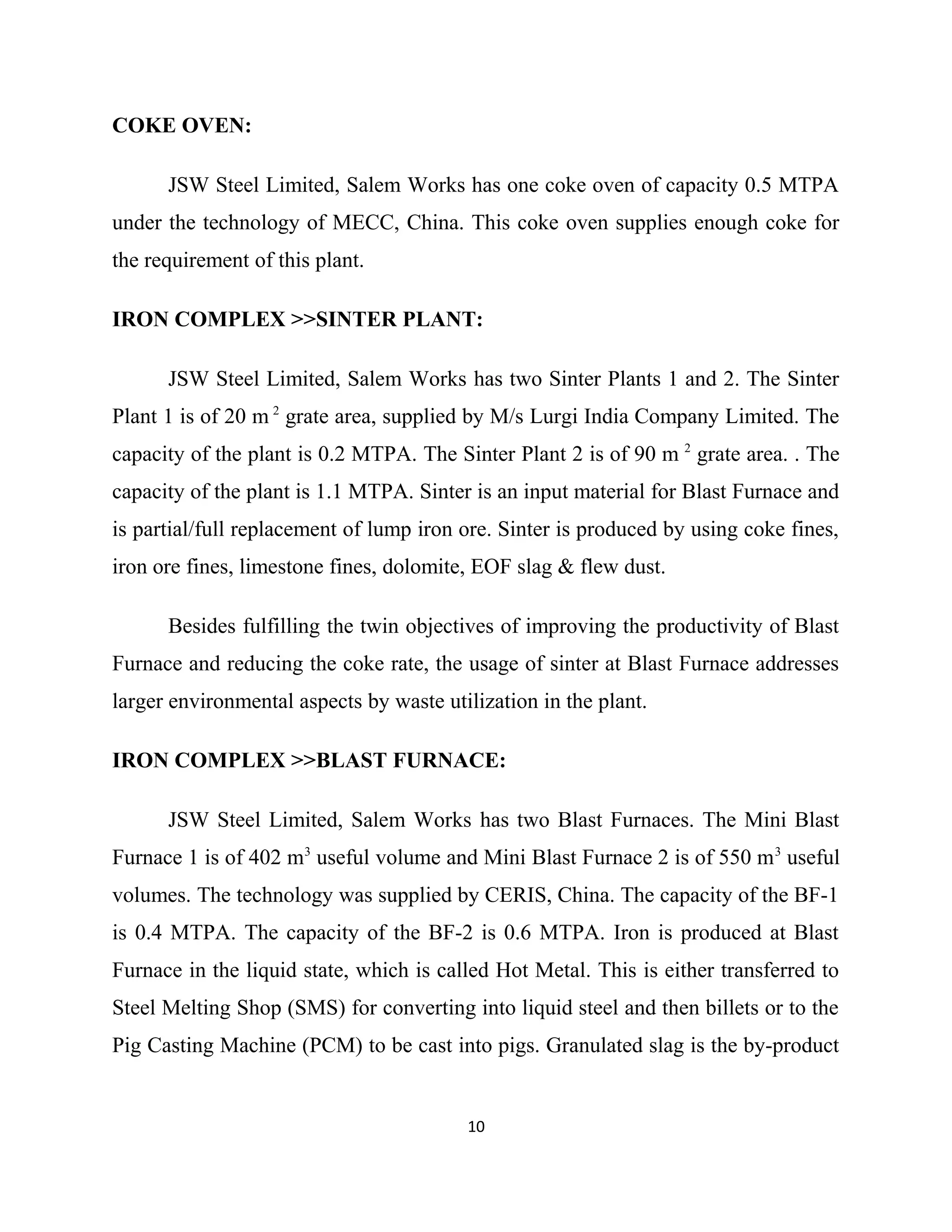 COKE OVEN:
JSW Steel Limited, Salem Works has one coke oven of capacity 0.5 MTPA
under the technology of MECC, China. This coke oven supplies enough coke for
the requirement of this plant.
IRON COMPLEX >>SINTER PLANT:
JSW Steel Limited, Salem Works has two Sinter Plants 1 and 2. The Sinter
Plant 1 is of 20 m 2
grate area, supplied by M/s Lurgi India Company Limited. The
capacity of the plant is 0.2 MTPA. The Sinter Plant 2 is of 90 m 2
grate area. . The
capacity of the plant is 1.1 MTPA. Sinter is an input material for Blast Furnace and
is partial/full replacement of lump iron ore. Sinter is produced by using coke fines,
iron ore fines, limestone fines, dolomite, EOF slag & flew dust.
Besides fulfilling the twin objectives of improving the productivity of Blast
Furnace and reducing the coke rate, the usage of sinter at Blast Furnace addresses
larger environmental aspects by waste utilization in the plant.
IRON COMPLEX >>BLAST FURNACE:
JSW Steel Limited, Salem Works has two Blast Furnaces. The Mini Blast
Furnace 1 is of 402 m3
useful volume and Mini Blast Furnace 2 is of 550 m3
useful
volumes. The technology was supplied by CERIS, China. The capacity of the BF-1
is 0.4 MTPA. The capacity of the BF-2 is 0.6 MTPA. Iron is produced at Blast
Furnace in the liquid state, which is called Hot Metal. This is either transferred to
Steel Melting Shop (SMS) for converting into liquid steel and then billets or to the
Pig Casting Machine (PCM) to be cast into pigs. Granulated slag is the by-product
10
 