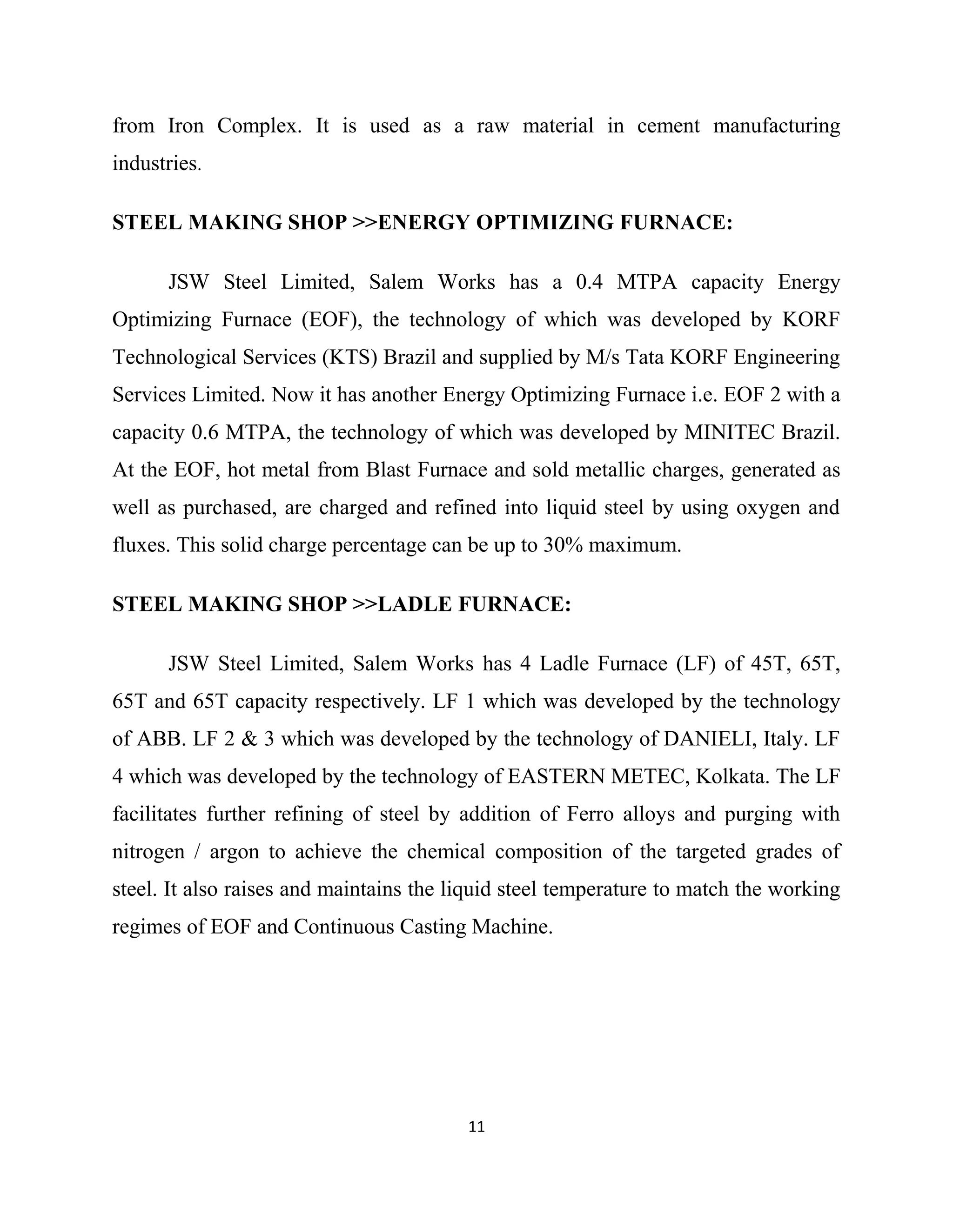 from Iron Complex. It is used as a raw material in cement manufacturing
industries.
STEEL MAKING SHOP >>ENERGY OPTIMIZING FURNACE:
JSW Steel Limited, Salem Works has a 0.4 MTPA capacity Energy
Optimizing Furnace (EOF), the technology of which was developed by KORF
Technological Services (KTS) Brazil and supplied by M/s Tata KORF Engineering
Services Limited. Now it has another Energy Optimizing Furnace i.e. EOF 2 with a
capacity 0.6 MTPA, the technology of which was developed by MINITEC Brazil.
At the EOF, hot metal from Blast Furnace and sold metallic charges, generated as
well as purchased, are charged and refined into liquid steel by using oxygen and
fluxes. This solid charge percentage can be up to 30% maximum.
STEEL MAKING SHOP >>LADLE FURNACE:
JSW Steel Limited, Salem Works has 4 Ladle Furnace (LF) of 45T, 65T,
65T and 65T capacity respectively. LF 1 which was developed by the technology
of ABB. LF 2 & 3 which was developed by the technology of DANIELI, Italy. LF
4 which was developed by the technology of EASTERN METEC, Kolkata. The LF
facilitates further refining of steel by addition of Ferro alloys and purging with
nitrogen / argon to achieve the chemical composition of the targeted grades of
steel. It also raises and maintains the liquid steel temperature to match the working
regimes of EOF and Continuous Casting Machine.
11
 