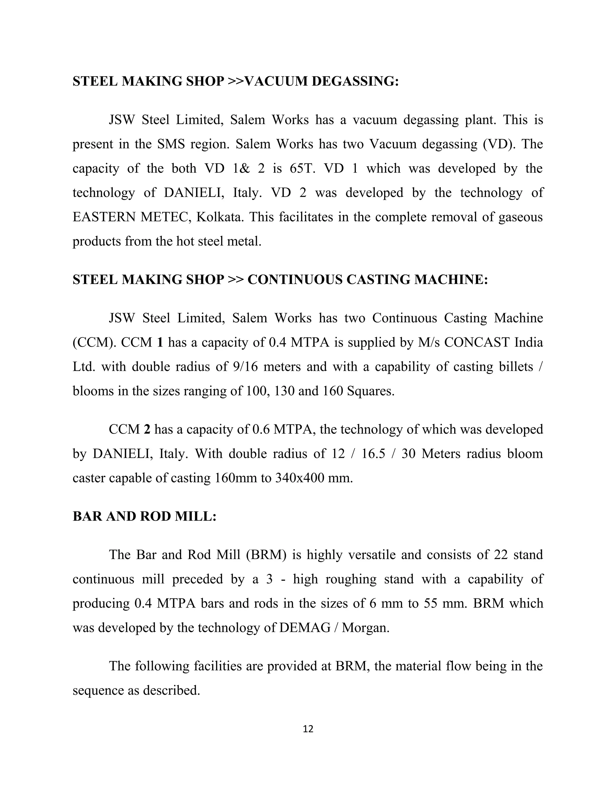 STEEL MAKING SHOP >>VACUUM DEGASSING:
JSW Steel Limited, Salem Works has a vacuum degassing plant. This is
present in the SMS region. Salem Works has two Vacuum degassing (VD). The
capacity of the both VD 1& 2 is 65T. VD 1 which was developed by the
technology of DANIELI, Italy. VD 2 was developed by the technology of
EASTERN METEC, Kolkata. This facilitates in the complete removal of gaseous
products from the hot steel metal.
STEEL MAKING SHOP >> CONTINUOUS CASTING MACHINE:
JSW Steel Limited, Salem Works has two Continuous Casting Machine
(CCM). CCM 1 has a capacity of 0.4 MTPA is supplied by M/s CONCAST India
Ltd. with double radius of 9/16 meters and with a capability of casting billets /
blooms in the sizes ranging of 100, 130 and 160 Squares.
CCM 2 has a capacity of 0.6 MTPA, the technology of which was developed
by DANIELI, Italy. With double radius of 12 / 16.5 / 30 Meters radius bloom
caster capable of casting 160mm to 340x400 mm.
BAR AND ROD MILL:
The Bar and Rod Mill (BRM) is highly versatile and consists of 22 stand
continuous mill preceded by a 3 - high roughing stand with a capability of
producing 0.4 MTPA bars and rods in the sizes of 6 mm to 55 mm. BRM which
was developed by the technology of DEMAG / Morgan.
The following facilities are provided at BRM, the material flow being in the
sequence as described.
12
 