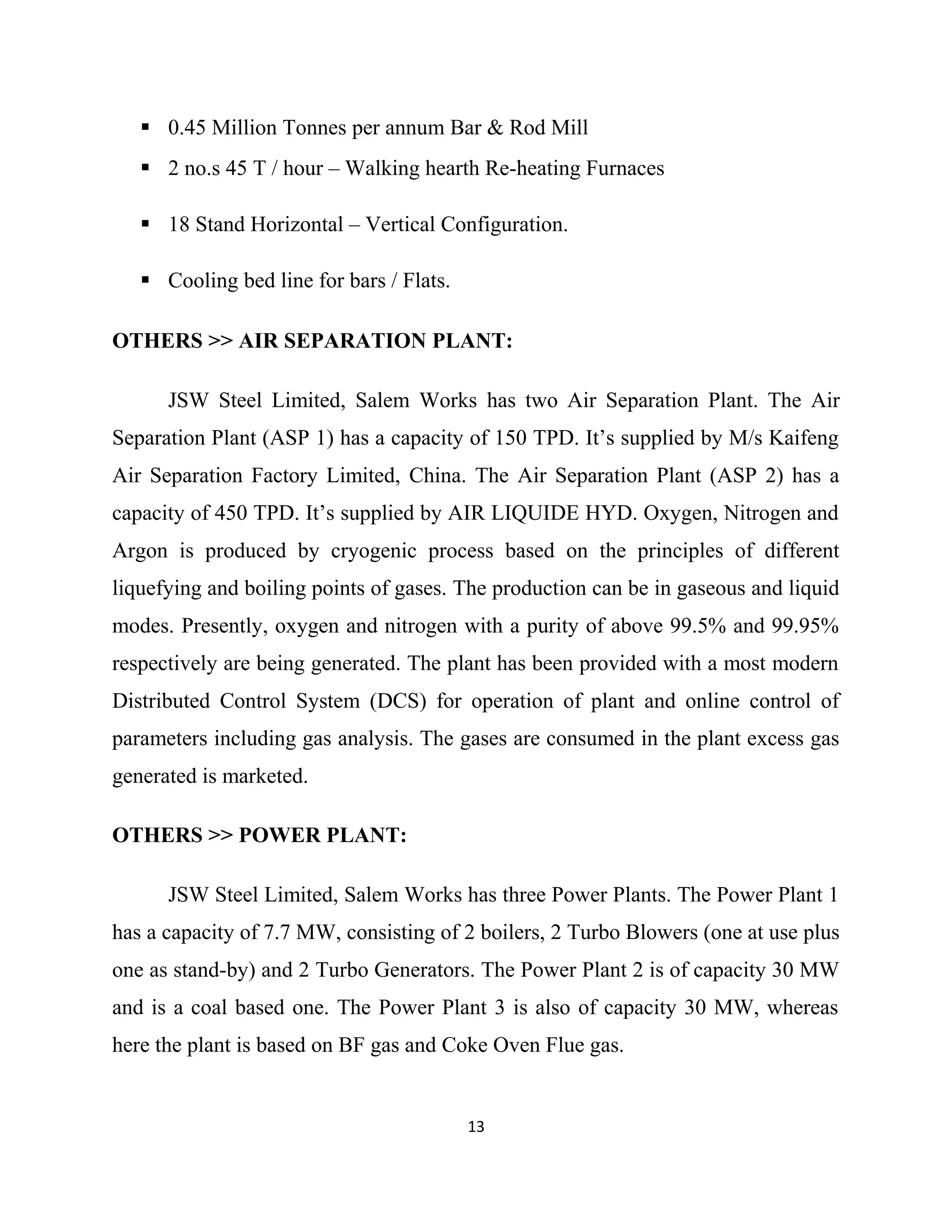  0.45 Million Tonnes per annum Bar & Rod Mill
 2 no.s 45 T / hour – Walking hearth Re-heating Furnaces
 18 Stand Horizontal – Vertical Configuration.
 Cooling bed line for bars / Flats.
OTHERS >> AIR SEPARATION PLANT:
JSW Steel Limited, Salem Works has two Air Separation Plant. The Air
Separation Plant (ASP 1) has a capacity of 150 TPD. It’s supplied by M/s Kaifeng
Air Separation Factory Limited, China. The Air Separation Plant (ASP 2) has a
capacity of 450 TPD. It’s supplied by AIR LIQUIDE HYD. Oxygen, Nitrogen and
Argon is produced by cryogenic process based on the principles of different
liquefying and boiling points of gases. The production can be in gaseous and liquid
modes. Presently, oxygen and nitrogen with a purity of above 99.5% and 99.95%
respectively are being generated. The plant has been provided with a most modern
Distributed Control System (DCS) for operation of plant and online control of
parameters including gas analysis. The gases are consumed in the plant excess gas
generated is marketed.
OTHERS >> POWER PLANT:
JSW Steel Limited, Salem Works has three Power Plants. The Power Plant 1
has a capacity of 7.7 MW, consisting of 2 boilers, 2 Turbo Blowers (one at use plus
one as stand-by) and 2 Turbo Generators. The Power Plant 2 is of capacity 30 MW
and is a coal based one. The Power Plant 3 is also of capacity 30 MW, whereas
here the plant is based on BF gas and Coke Oven Flue gas.
13
 