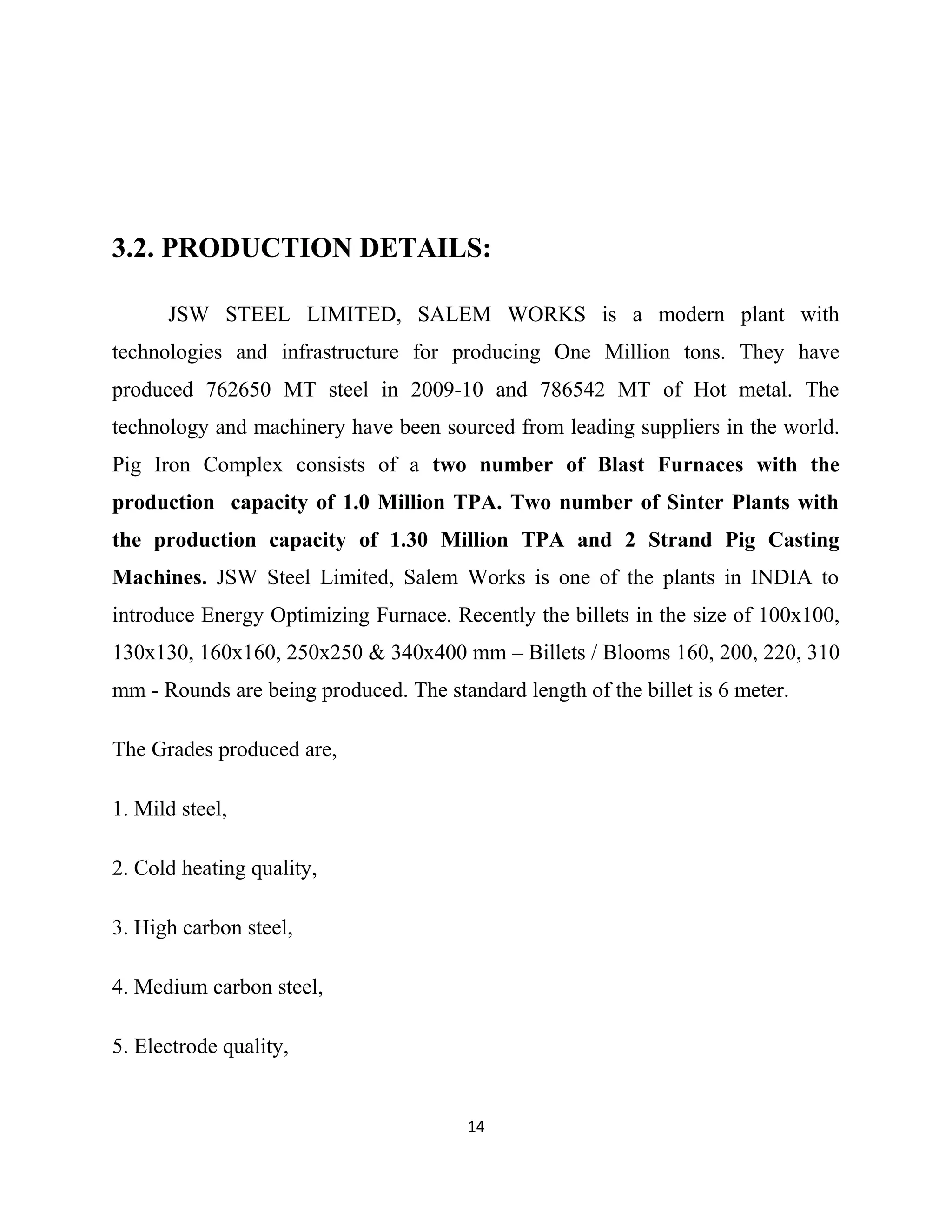 3.2. PRODUCTION DETAILS:
JSW STEEL LIMITED, SALEM WORKS is a modern plant with
technologies and infrastructure for producing One Million tons. They have
produced 762650 MT steel in 2009-10 and 786542 MT of Hot metal. The
technology and machinery have been sourced from leading suppliers in the world.
Pig Iron Complex consists of a two number of Blast Furnaces with the
production capacity of 1.0 Million TPA. Two number of Sinter Plants with
the production capacity of 1.30 Million TPA and 2 Strand Pig Casting
Machines. JSW Steel Limited, Salem Works is one of the plants in INDIA to
introduce Energy Optimizing Furnace. Recently the billets in the size of 100x100,
130x130, 160x160, 250x250 & 340x400 mm – Billets / Blooms 160, 200, 220, 310
mm - Rounds are being produced. The standard length of the billet is 6 meter.
The Grades produced are,
1. Mild steel,
2. Cold heating quality,
3. High carbon steel,
4. Medium carbon steel,
5. Electrode quality,
14
 