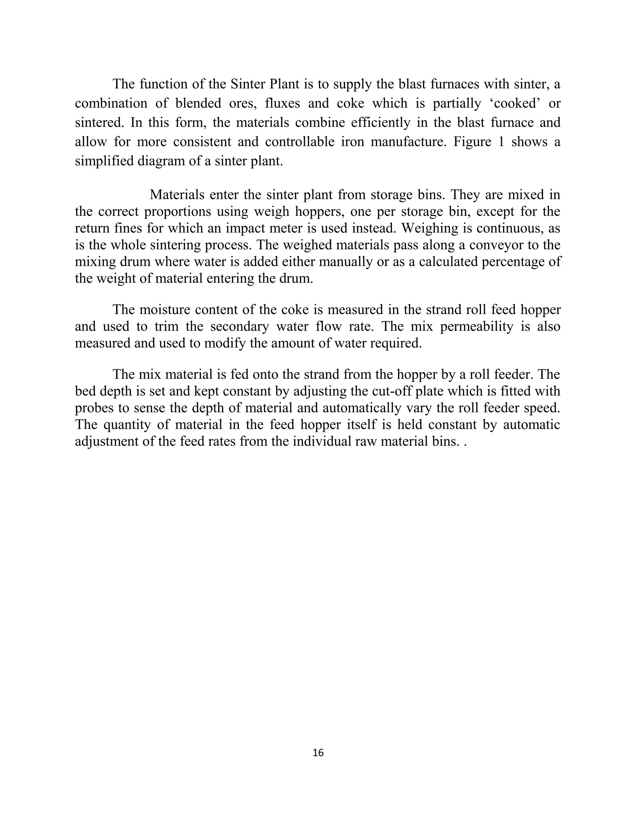 The function of the Sinter Plant is to supply the blast furnaces with sinter, a
combination of blended ores, fluxes and coke which is partially ‘cooked’ or
sintered. In this form, the materials combine efficiently in the blast furnace and
allow for more consistent and controllable iron manufacture. Figure 1 shows a
simplified diagram of a sinter plant.
Materials enter the sinter plant from storage bins. They are mixed in
the correct proportions using weigh hoppers, one per storage bin, except for the
return fines for which an impact meter is used instead. Weighing is continuous, as
is the whole sintering process. The weighed materials pass along a conveyor to the
mixing drum where water is added either manually or as a calculated percentage of
the weight of material entering the drum.
The moisture content of the coke is measured in the strand roll feed hopper
and used to trim the secondary water flow rate. The mix permeability is also
measured and used to modify the amount of water required.
The mix material is fed onto the strand from the hopper by a roll feeder. The
bed depth is set and kept constant by adjusting the cut-off plate which is fitted with
probes to sense the depth of material and automatically vary the roll feeder speed.
The quantity of material in the feed hopper itself is held constant by automatic
adjustment of the feed rates from the individual raw material bins. .
16
 