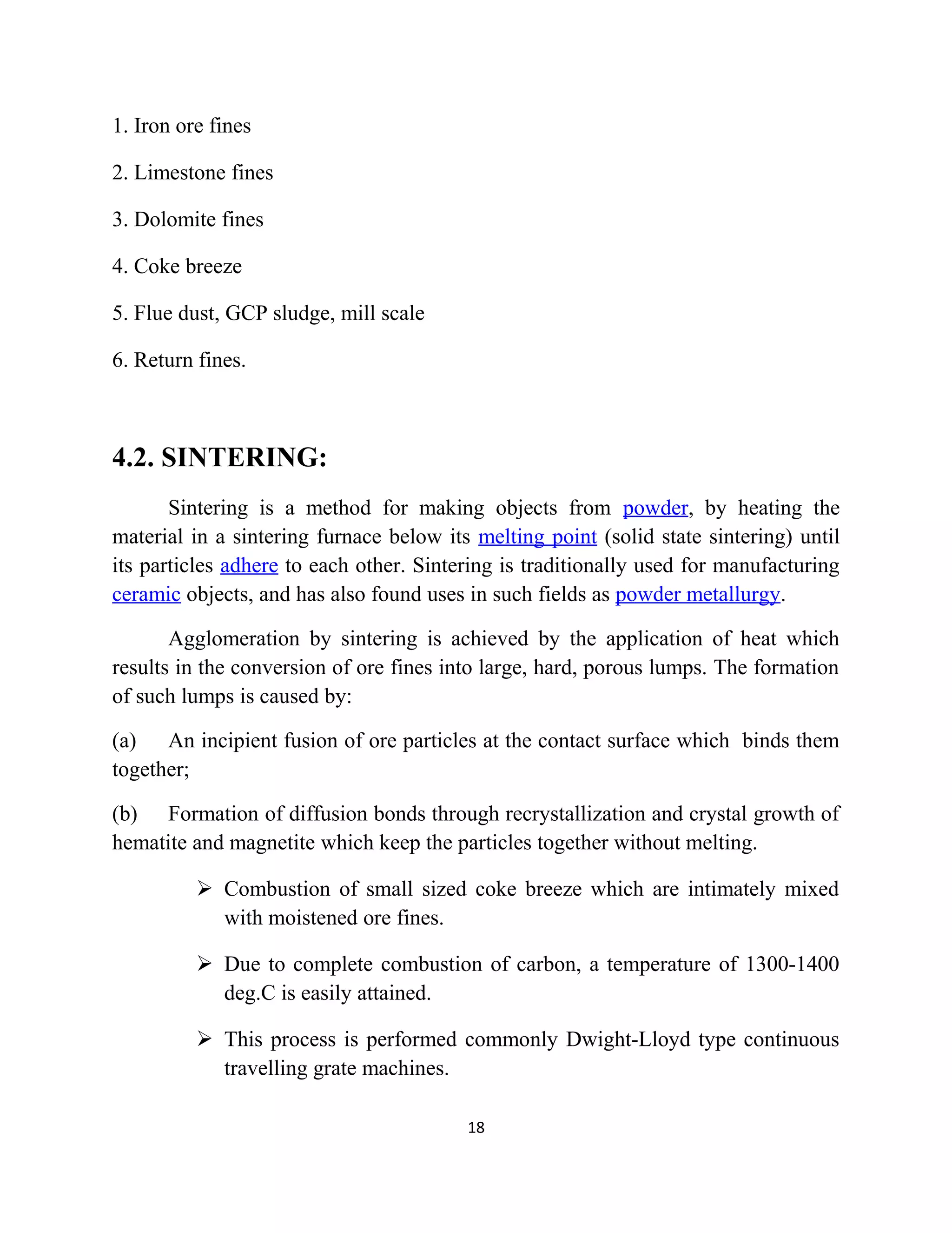 1. Iron ore fines
2. Limestone fines
3. Dolomite fines
4. Coke breeze
5. Flue dust, GCP sludge, mill scale
6. Return fines.
4.2. SINTERING:
Sintering is a method for making objects from powder, by heating the
material in a sintering furnace below its melting point (solid state sintering) until
its particles adhere to each other. Sintering is traditionally used for manufacturing
ceramic objects, and has also found uses in such fields as powder metallurgy.
Agglomeration by sintering is achieved by the application of heat which
results in the conversion of ore fines into large, hard, porous lumps. The formation
of such lumps is caused by:
(a) An incipient fusion of ore particles at the contact surface which binds them
together;
(b) Formation of diffusion bonds through recrystallization and crystal growth of
hematite and magnetite which keep the particles together without melting.
 Combustion of small sized coke breeze which are intimately mixed
with moistened ore fines.
 Due to complete combustion of carbon, a temperature of 1300-1400
deg.C is easily attained.
 This process is performed commonly Dwight-Lloyd type continuous
travelling grate machines.
18
 