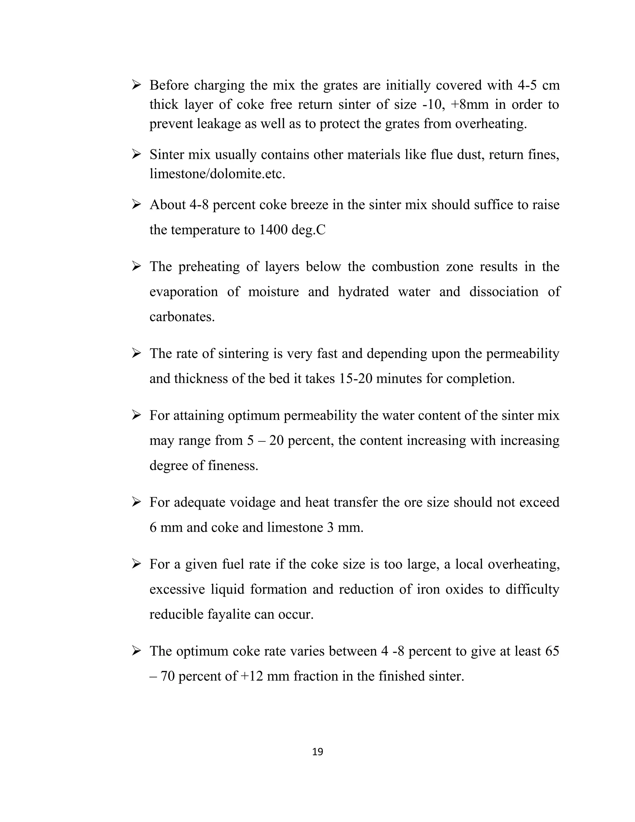  Before charging the mix the grates are initially covered with 4-5 cm
thick layer of coke free return sinter of size -10, +8mm in order to
prevent leakage as well as to protect the grates from overheating.
 Sinter mix usually contains other materials like flue dust, return fines,
limestone/dolomite.etc.
 About 4-8 percent coke breeze in the sinter mix should suffice to raise
the temperature to 1400 deg.C
 The preheating of layers below the combustion zone results in the
evaporation of moisture and hydrated water and dissociation of
carbonates.
 The rate of sintering is very fast and depending upon the permeability
and thickness of the bed it takes 15-20 minutes for completion.
 For attaining optimum permeability the water content of the sinter mix
may range from 5 – 20 percent, the content increasing with increasing
degree of fineness.
 For adequate voidage and heat transfer the ore size should not exceed
6 mm and coke and limestone 3 mm.
 For a given fuel rate if the coke size is too large, a local overheating,
excessive liquid formation and reduction of iron oxides to difficulty
reducible fayalite can occur.
 The optimum coke rate varies between 4 -8 percent to give at least 65
– 70 percent of +12 mm fraction in the finished sinter.
19
 