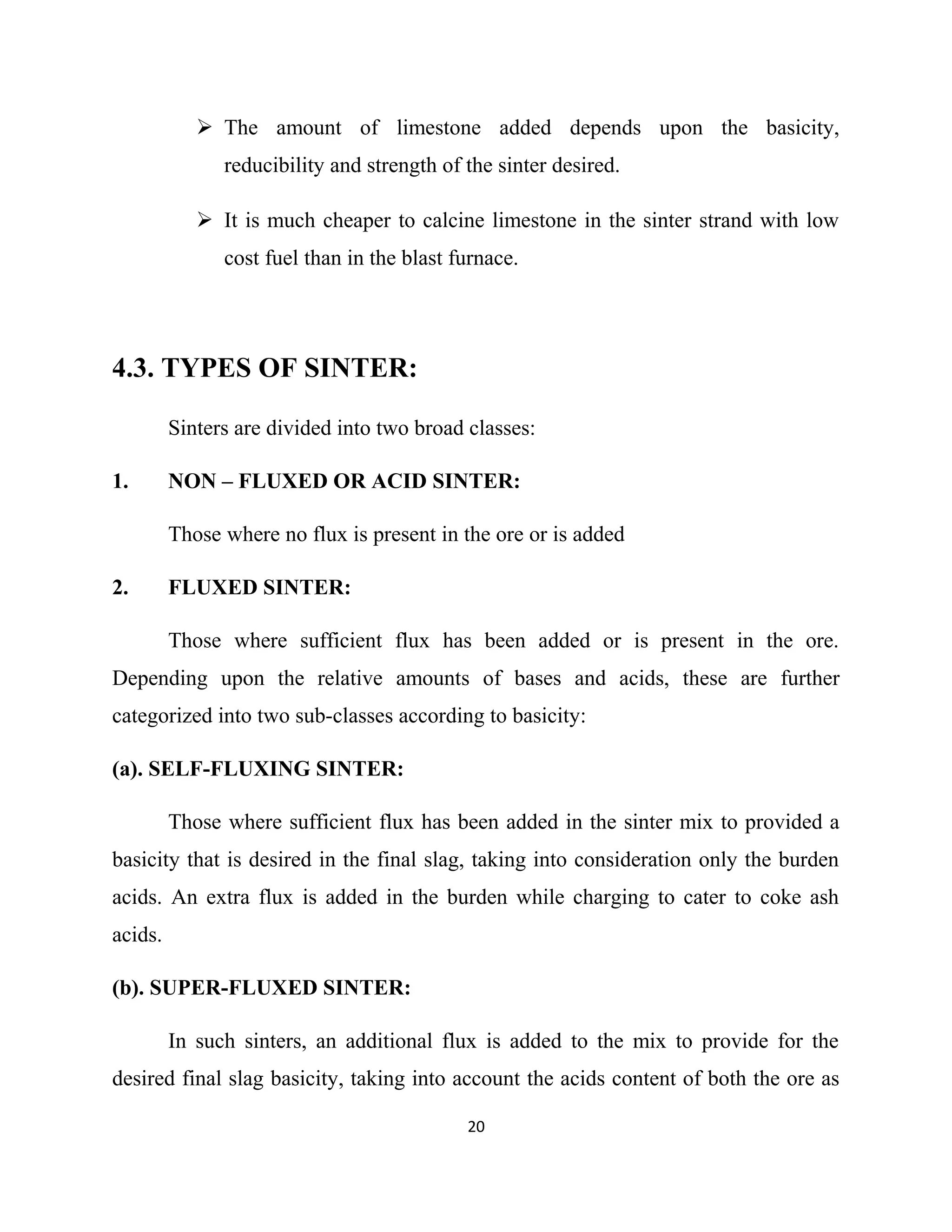  The amount of limestone added depends upon the basicity,
reducibility and strength of the sinter desired.
 It is much cheaper to calcine limestone in the sinter strand with low
cost fuel than in the blast furnace.
4.3. TYPES OF SINTER:
Sinters are divided into two broad classes:
1. NON – FLUXED OR ACID SINTER:
Those where no flux is present in the ore or is added
2. FLUXED SINTER:
Those where sufficient flux has been added or is present in the ore.
Depending upon the relative amounts of bases and acids, these are further
categorized into two sub-classes according to basicity:
(a). SELF-FLUXING SINTER:
Those where sufficient flux has been added in the sinter mix to provided a
basicity that is desired in the final slag, taking into consideration only the burden
acids. An extra flux is added in the burden while charging to cater to coke ash
acids.
(b). SUPER-FLUXED SINTER:
In such sinters, an additional flux is added to the mix to provide for the
desired final slag basicity, taking into account the acids content of both the ore as
20
 