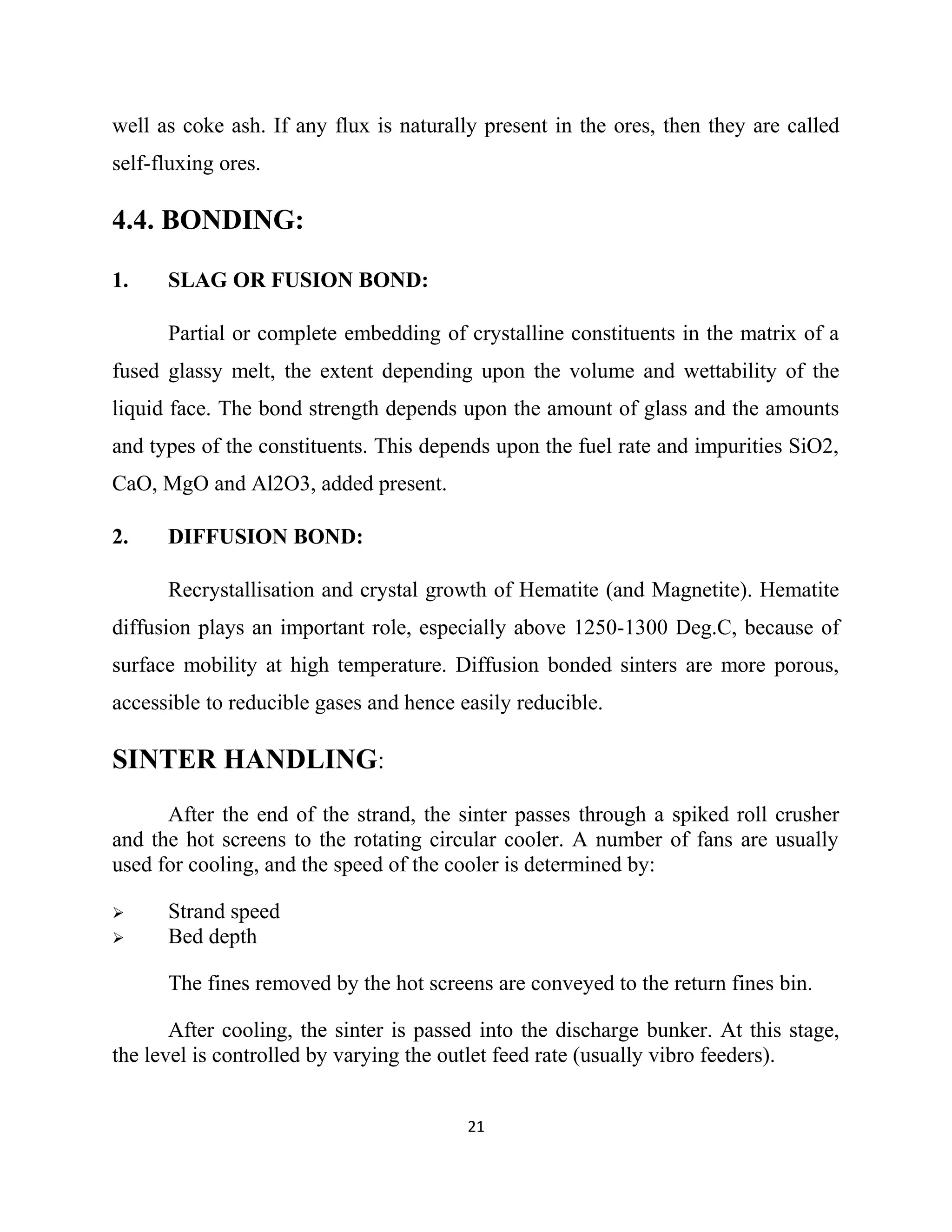 well as coke ash. If any flux is naturally present in the ores, then they are called
self-fluxing ores.
4.4. BONDING:
1. SLAG OR FUSION BOND:
Partial or complete embedding of crystalline constituents in the matrix of a
fused glassy melt, the extent depending upon the volume and wettability of the
liquid face. The bond strength depends upon the amount of glass and the amounts
and types of the constituents. This depends upon the fuel rate and impurities SiO2,
CaO, MgO and Al2O3, added present.
2. DIFFUSION BOND:
Recrystallisation and crystal growth of Hematite (and Magnetite). Hematite
diffusion plays an important role, especially above 1250-1300 Deg.C, because of
surface mobility at high temperature. Diffusion bonded sinters are more porous,
accessible to reducible gases and hence easily reducible.
SINTER HANDLING:
After the end of the strand, the sinter passes through a spiked roll crusher
and the hot screens to the rotating circular cooler. A number of fans are usually
used for cooling, and the speed of the cooler is determined by:
 Strand speed
 Bed depth
The fines removed by the hot screens are conveyed to the return fines bin.
After cooling, the sinter is passed into the discharge bunker. At this stage,
the level is controlled by varying the outlet feed rate (usually vibro feeders).
21
 