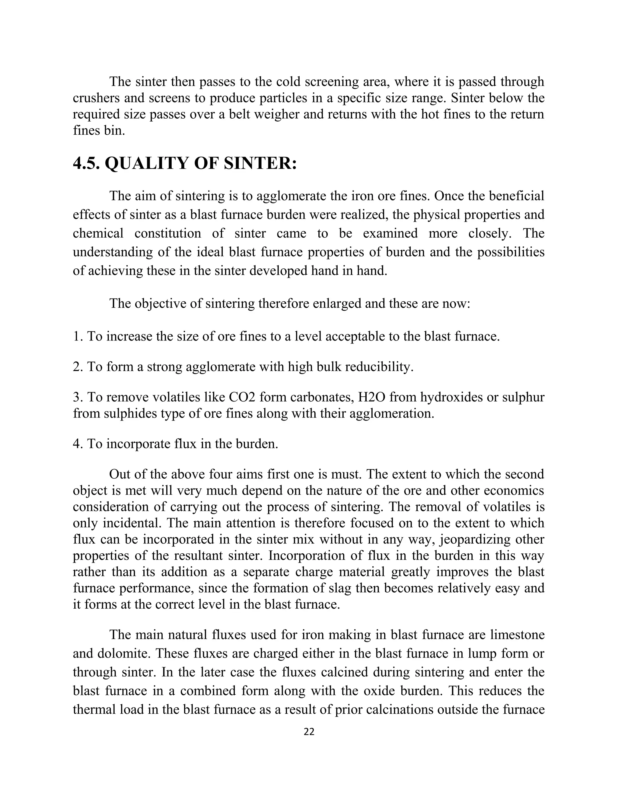 The sinter then passes to the cold screening area, where it is passed through
crushers and screens to produce particles in a specific size range. Sinter below the
required size passes over a belt weigher and returns with the hot fines to the return
fines bin.
4.5. QUALITY OF SINTER:
The aim of sintering is to agglomerate the iron ore fines. Once the beneficial
effects of sinter as a blast furnace burden were realized, the physical properties and
chemical constitution of sinter came to be examined more closely. The
understanding of the ideal blast furnace properties of burden and the possibilities
of achieving these in the sinter developed hand in hand.
The objective of sintering therefore enlarged and these are now:
1. To increase the size of ore fines to a level acceptable to the blast furnace.
2. To form a strong agglomerate with high bulk reducibility.
3. To remove volatiles like CO2 form carbonates, H2O from hydroxides or sulphur
from sulphides type of ore fines along with their agglomeration.
4. To incorporate flux in the burden.
Out of the above four aims first one is must. The extent to which the second
object is met will very much depend on the nature of the ore and other economics
consideration of carrying out the process of sintering. The removal of volatiles is
only incidental. The main attention is therefore focused on to the extent to which
flux can be incorporated in the sinter mix without in any way, jeopardizing other
properties of the resultant sinter. Incorporation of flux in the burden in this way
rather than its addition as a separate charge material greatly improves the blast
furnace performance, since the formation of slag then becomes relatively easy and
it forms at the correct level in the blast furnace.
The main natural fluxes used for iron making in blast furnace are limestone
and dolomite. These fluxes are charged either in the blast furnace in lump form or
through sinter. In the later case the fluxes calcined during sintering and enter the
blast furnace in a combined form along with the oxide burden. This reduces the
thermal load in the blast furnace as a result of prior calcinations outside the furnace
22
 