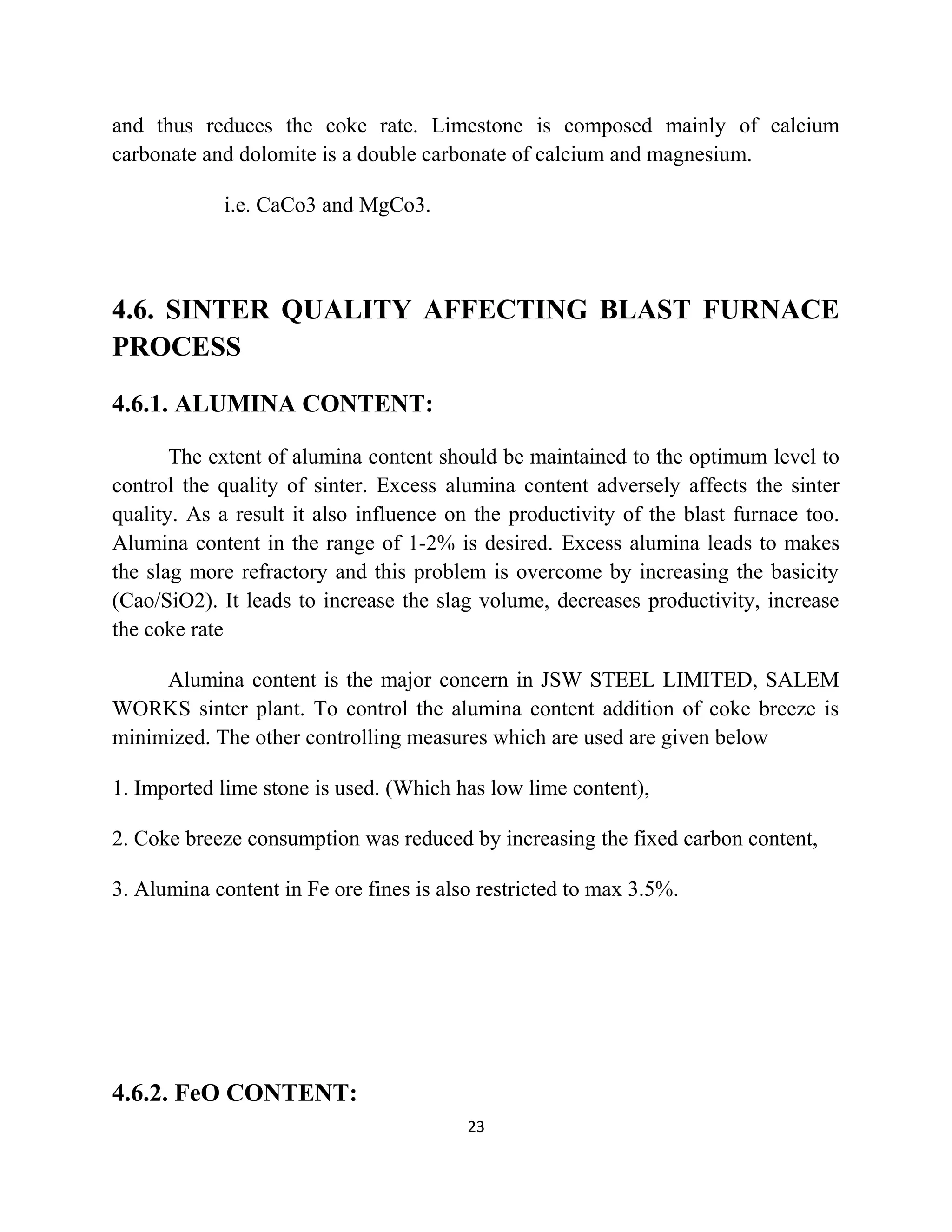 and thus reduces the coke rate. Limestone is composed mainly of calcium
carbonate and dolomite is a double carbonate of calcium and magnesium.
i.e. CaCo3 and MgCo3.
4.6. SINTER QUALITY AFFECTING BLAST FURNACE
PROCESS
4.6.1. ALUMINA CONTENT:
The extent of alumina content should be maintained to the optimum level to
control the quality of sinter. Excess alumina content adversely affects the sinter
quality. As a result it also influence on the productivity of the blast furnace too.
Alumina content in the range of 1-2% is desired. Excess alumina leads to makes
the slag more refractory and this problem is overcome by increasing the basicity
(Cao/SiO2). It leads to increase the slag volume, decreases productivity, increase
the coke rate
Alumina content is the major concern in JSW STEEL LIMITED, SALEM
WORKS sinter plant. To control the alumina content addition of coke breeze is
minimized. The other controlling measures which are used are given below
1. Imported lime stone is used. (Which has low lime content),
2. Coke breeze consumption was reduced by increasing the fixed carbon content,
3. Alumina content in Fe ore fines is also restricted to max 3.5%.
4.6.2. FeO CONTENT:
23
 