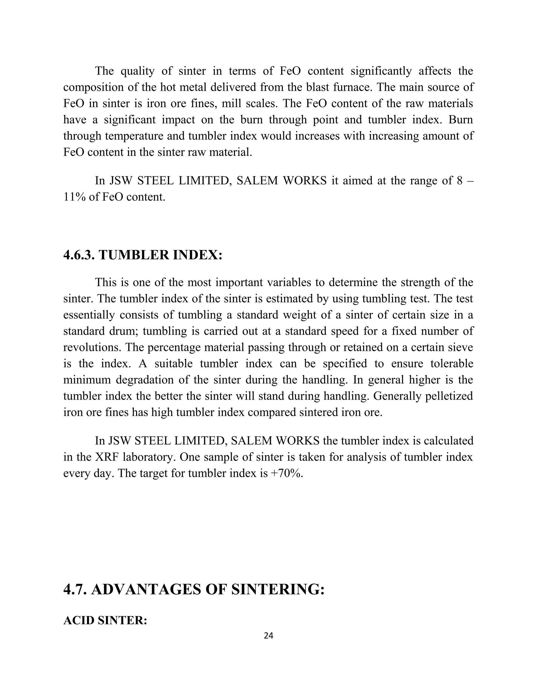 The quality of sinter in terms of FeO content significantly affects the
composition of the hot metal delivered from the blast furnace. The main source of
FeO in sinter is iron ore fines, mill scales. The FeO content of the raw materials
have a significant impact on the burn through point and tumbler index. Burn
through temperature and tumbler index would increases with increasing amount of
FeO content in the sinter raw material.
In JSW STEEL LIMITED, SALEM WORKS it aimed at the range of 8 –
11% of FeO content.
4.6.3. TUMBLER INDEX:
This is one of the most important variables to determine the strength of the
sinter. The tumbler index of the sinter is estimated by using tumbling test. The test
essentially consists of tumbling a standard weight of a sinter of certain size in a
standard drum; tumbling is carried out at a standard speed for a fixed number of
revolutions. The percentage material passing through or retained on a certain sieve
is the index. A suitable tumbler index can be specified to ensure tolerable
minimum degradation of the sinter during the handling. In general higher is the
tumbler index the better the sinter will stand during handling. Generally pelletized
iron ore fines has high tumbler index compared sintered iron ore.
In JSW STEEL LIMITED, SALEM WORKS the tumbler index is calculated
in the XRF laboratory. One sample of sinter is taken for analysis of tumbler index
every day. The target for tumbler index is +70%.
4.7. ADVANTAGES OF SINTERING:
ACID SINTER:
24
 