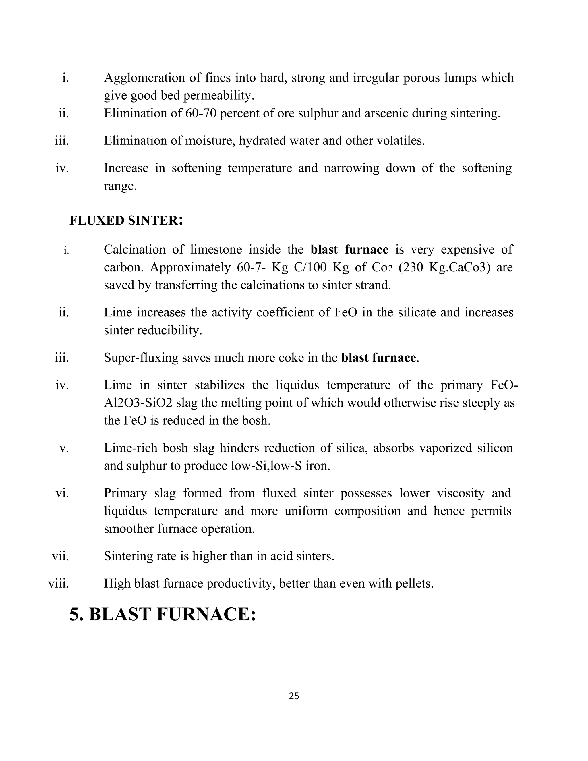 i. Agglomeration of fines into hard, strong and irregular porous lumps which
give good bed permeability.
ii. Elimination of 60-70 percent of ore sulphur and arscenic during sintering.
iii. Elimination of moisture, hydrated water and other volatiles.
iv. Increase in softening temperature and narrowing down of the softening
range.
FLUXED SINTER:
i. Calcination of limestone inside the blast furnace is very expensive of
carbon. Approximately 60-7- Kg C/100 Kg of Co2 (230 Kg.CaCo3) are
saved by transferring the calcinations to sinter strand.
ii. Lime increases the activity coefficient of FeO in the silicate and increases
sinter reducibility.
iii. Super-fluxing saves much more coke in the blast furnace.
iv. Lime in sinter stabilizes the liquidus temperature of the primary FeO-
Al2O3-SiO2 slag the melting point of which would otherwise rise steeply as
the FeO is reduced in the bosh.
v. Lime-rich bosh slag hinders reduction of silica, absorbs vaporized silicon
and sulphur to produce low-Si,low-S iron.
vi. Primary slag formed from fluxed sinter possesses lower viscosity and
liquidus temperature and more uniform composition and hence permits
smoother furnace operation.
vii. Sintering rate is higher than in acid sinters.
viii. High blast furnace productivity, better than even with pellets.
5. BLAST FURNACE:
25
 