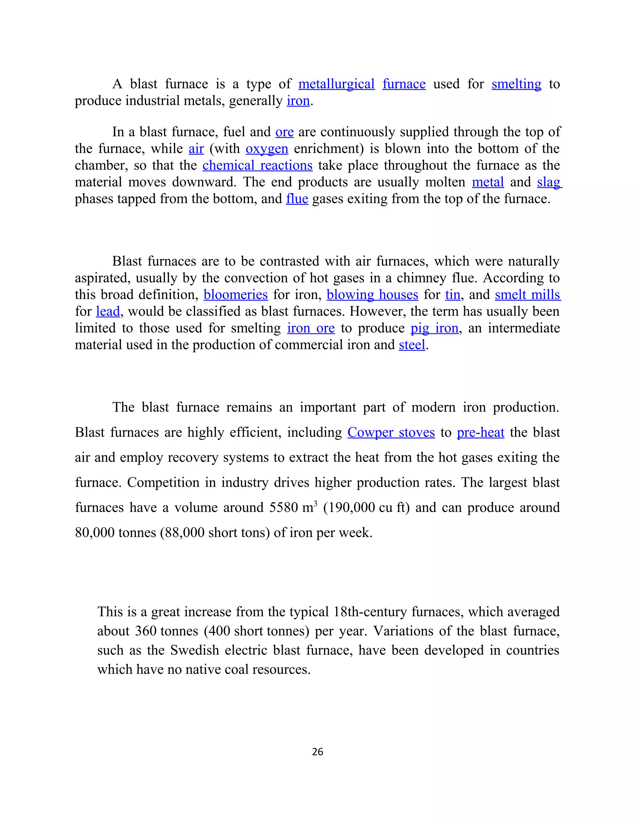 A blast furnace is a type of metallurgical furnace used for smelting to
produce industrial metals, generally iron.
In a blast furnace, fuel and ore are continuously supplied through the top of
the furnace, while air (with oxygen enrichment) is blown into the bottom of the
chamber, so that the chemical reactions take place throughout the furnace as the
material moves downward. The end products are usually molten metal and slag
phases tapped from the bottom, and flue gases exiting from the top of the furnace.
Blast furnaces are to be contrasted with air furnaces, which were naturally
aspirated, usually by the convection of hot gases in a chimney flue. According to
this broad definition, bloomeries for iron, blowing houses for tin, and smelt mills
for lead, would be classified as blast furnaces. However, the term has usually been
limited to those used for smelting iron ore to produce pig iron, an intermediate
material used in the production of commercial iron and steel.
The blast furnace remains an important part of modern iron production.
Blast furnaces are highly efficient, including Cowper stoves to pre-heat the blast
air and employ recovery systems to extract the heat from the hot gases exiting the
furnace. Competition in industry drives higher production rates. The largest blast
furnaces have a volume around 5580 m3
(190,000 cu ft) and can produce around
80,000 tonnes (88,000 short tons) of iron per week.
This is a great increase from the typical 18th-century furnaces, which averaged
about 360 tonnes (400 short tonnes) per year. Variations of the blast furnace,
such as the Swedish electric blast furnace, have been developed in countries
which have no native coal resources.
26
 