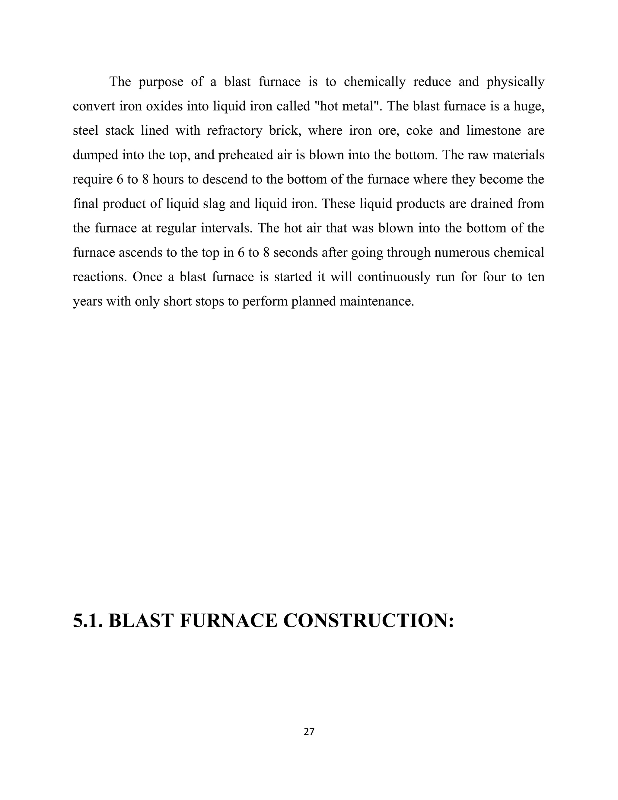 The purpose of a blast furnace is to chemically reduce and physically
convert iron oxides into liquid iron called "hot metal". The blast furnace is a huge,
steel stack lined with refractory brick, where iron ore, coke and limestone are
dumped into the top, and preheated air is blown into the bottom. The raw materials
require 6 to 8 hours to descend to the bottom of the furnace where they become the
final product of liquid slag and liquid iron. These liquid products are drained from
the furnace at regular intervals. The hot air that was blown into the bottom of the
furnace ascends to the top in 6 to 8 seconds after going through numerous chemical
reactions. Once a blast furnace is started it will continuously run for four to ten
years with only short stops to perform planned maintenance.
5.1. BLAST FURNACE CONSTRUCTION:
27
 
