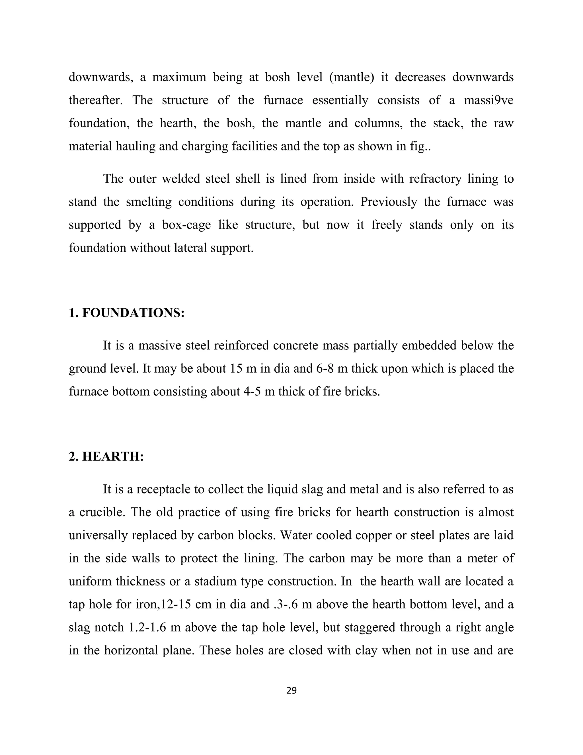 downwards, a maximum being at bosh level (mantle) it decreases downwards
thereafter. The structure of the furnace essentially consists of a massi9ve
foundation, the hearth, the bosh, the mantle and columns, the stack, the raw
material hauling and charging facilities and the top as shown in fig..
The outer welded steel shell is lined from inside with refractory lining to
stand the smelting conditions during its operation. Previously the furnace was
supported by a box-cage like structure, but now it freely stands only on its
foundation without lateral support.
1. FOUNDATIONS:
It is a massive steel reinforced concrete mass partially embedded below the
ground level. It may be about 15 m in dia and 6-8 m thick upon which is placed the
furnace bottom consisting about 4-5 m thick of fire bricks.
2. HEARTH:
It is a receptacle to collect the liquid slag and metal and is also referred to as
a crucible. The old practice of using fire bricks for hearth construction is almost
universally replaced by carbon blocks. Water cooled copper or steel plates are laid
in the side walls to protect the lining. The carbon may be more than a meter of
uniform thickness or a stadium type construction. In the hearth wall are located a
tap hole for iron,12-15 cm in dia and .3-.6 m above the hearth bottom level, and a
slag notch 1.2-1.6 m above the tap hole level, but staggered through a right angle
in the horizontal plane. These holes are closed with clay when not in use and are
29
 