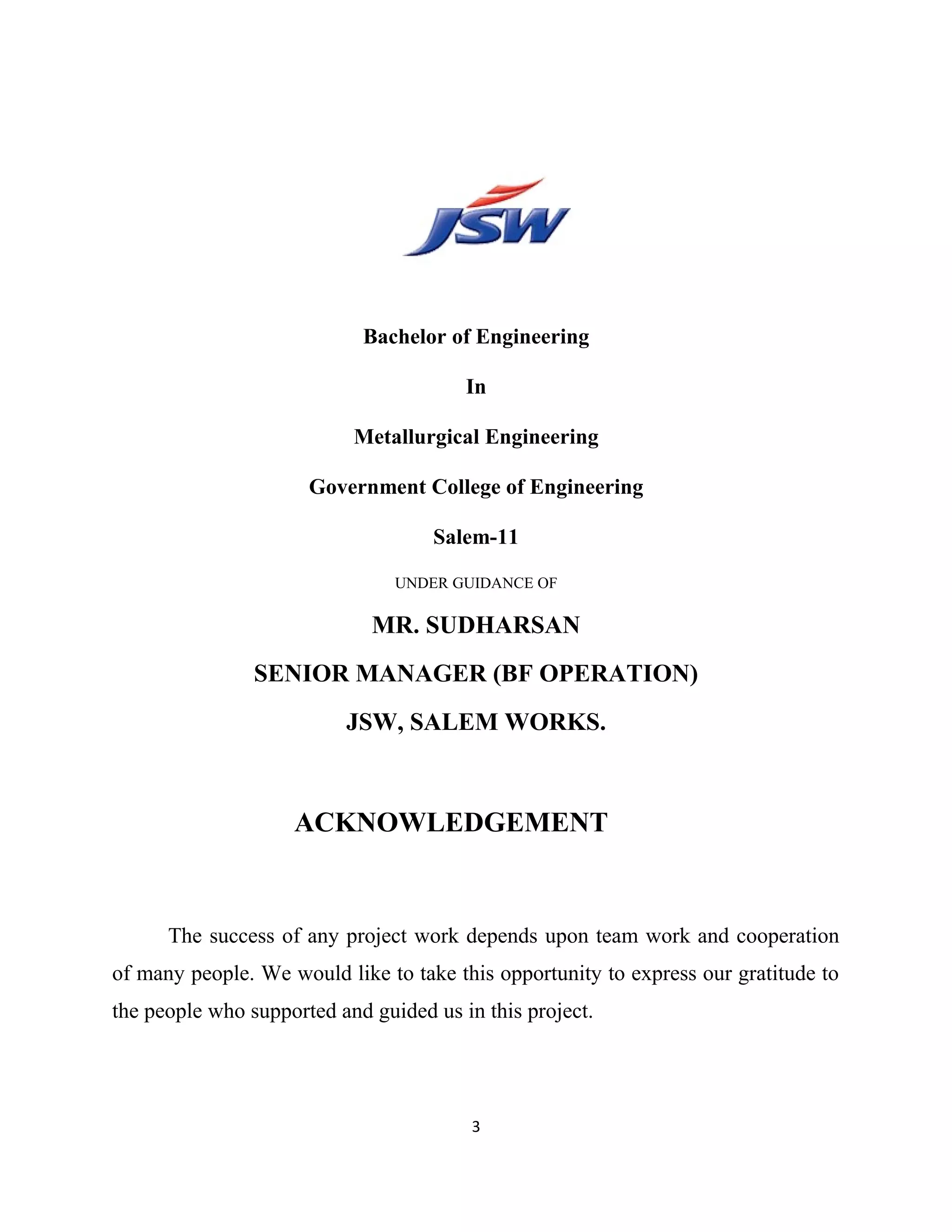 Bachelor of Engineering
In
Metallurgical Engineering
Government College of Engineering
Salem-11
UNDER GUIDANCE OF
MR. SUDHARSAN
SENIOR MANAGER (BF OPERATION)
JSW, SALEM WORKS.
ACKNOWLEDGEMENT
The success of any project work depends upon team work and cooperation
of many people. We would like to take this opportunity to express our gratitude to
the people who supported and guided us in this project.
3
 