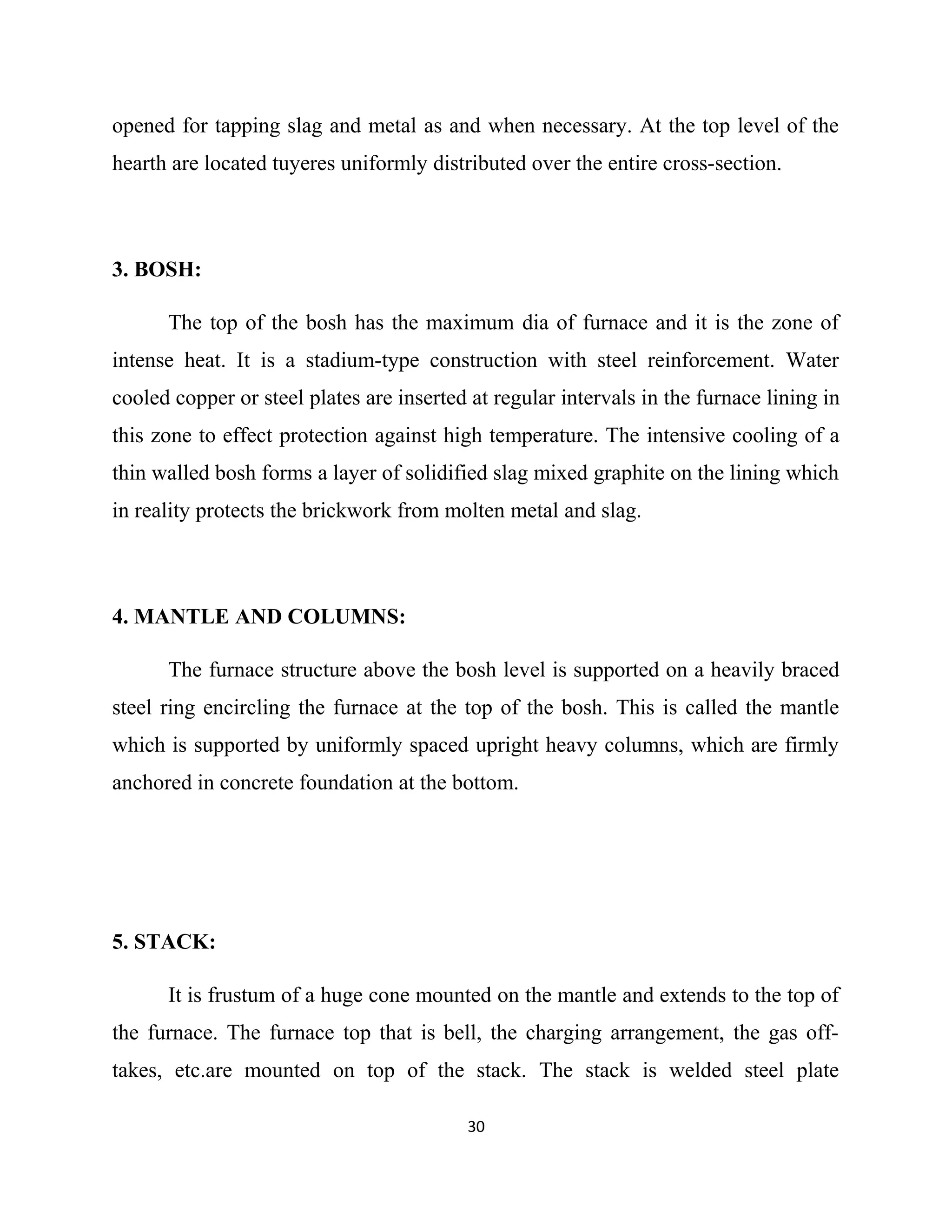 opened for tapping slag and metal as and when necessary. At the top level of the
hearth are located tuyeres uniformly distributed over the entire cross-section.
3. BOSH:
The top of the bosh has the maximum dia of furnace and it is the zone of
intense heat. It is a stadium-type construction with steel reinforcement. Water
cooled copper or steel plates are inserted at regular intervals in the furnace lining in
this zone to effect protection against high temperature. The intensive cooling of a
thin walled bosh forms a layer of solidified slag mixed graphite on the lining which
in reality protects the brickwork from molten metal and slag.
4. MANTLE AND COLUMNS:
The furnace structure above the bosh level is supported on a heavily braced
steel ring encircling the furnace at the top of the bosh. This is called the mantle
which is supported by uniformly spaced upright heavy columns, which are firmly
anchored in concrete foundation at the bottom.
5. STACK:
It is frustum of a huge cone mounted on the mantle and extends to the top of
the furnace. The furnace top that is bell, the charging arrangement, the gas off-
takes, etc.are mounted on top of the stack. The stack is welded steel plate
30
 
