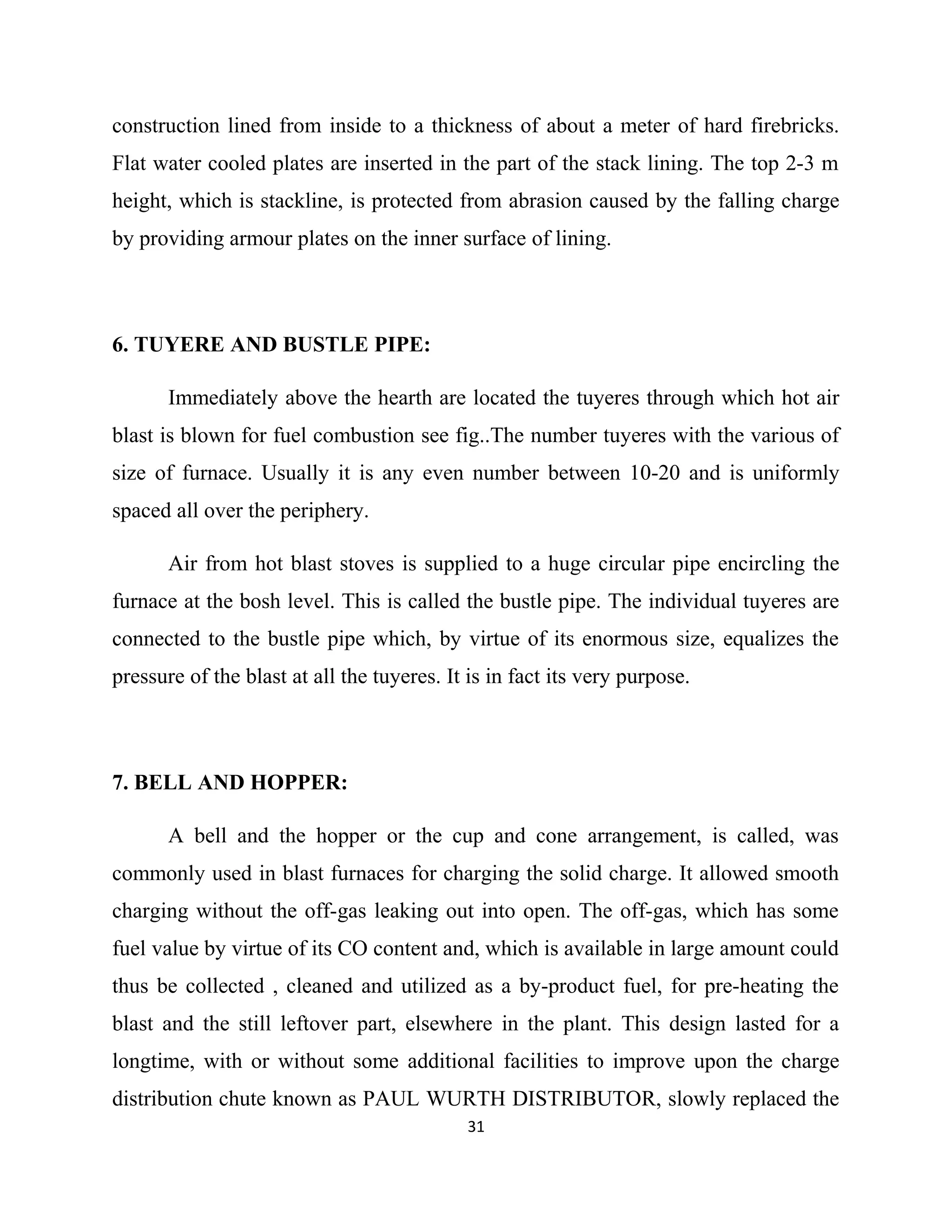 construction lined from inside to a thickness of about a meter of hard firebricks.
Flat water cooled plates are inserted in the part of the stack lining. The top 2-3 m
height, which is stackline, is protected from abrasion caused by the falling charge
by providing armour plates on the inner surface of lining.
6. TUYERE AND BUSTLE PIPE:
Immediately above the hearth are located the tuyeres through which hot air
blast is blown for fuel combustion see fig..The number tuyeres with the various of
size of furnace. Usually it is any even number between 10-20 and is uniformly
spaced all over the periphery.
Air from hot blast stoves is supplied to a huge circular pipe encircling the
furnace at the bosh level. This is called the bustle pipe. The individual tuyeres are
connected to the bustle pipe which, by virtue of its enormous size, equalizes the
pressure of the blast at all the tuyeres. It is in fact its very purpose.
7. BELL AND HOPPER:
A bell and the hopper or the cup and cone arrangement, is called, was
commonly used in blast furnaces for charging the solid charge. It allowed smooth
charging without the off-gas leaking out into open. The off-gas, which has some
fuel value by virtue of its CO content and, which is available in large amount could
thus be collected , cleaned and utilized as a by-product fuel, for pre-heating the
blast and the still leftover part, elsewhere in the plant. This design lasted for a
longtime, with or without some additional facilities to improve upon the charge
distribution chute known as PAUL WURTH DISTRIBUTOR, slowly replaced the
31
 