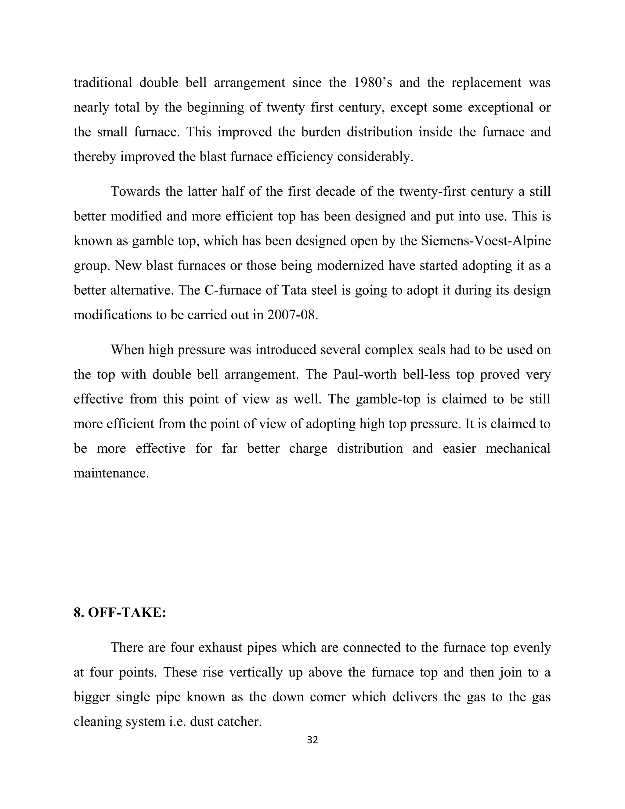 traditional double bell arrangement since the 1980’s and the replacement was
nearly total by the beginning of twenty first century, except some exceptional or
the small furnace. This improved the burden distribution inside the furnace and
thereby improved the blast furnace efficiency considerably.
Towards the latter half of the first decade of the twenty-first century a still
better modified and more efficient top has been designed and put into use. This is
known as gamble top, which has been designed open by the Siemens-Voest-Alpine
group. New blast furnaces or those being modernized have started adopting it as a
better alternative. The C-furnace of Tata steel is going to adopt it during its design
modifications to be carried out in 2007-08.
When high pressure was introduced several complex seals had to be used on
the top with double bell arrangement. The Paul-worth bell-less top proved very
effective from this point of view as well. The gamble-top is claimed to be still
more efficient from the point of view of adopting high top pressure. It is claimed to
be more effective for far better charge distribution and easier mechanical
maintenance.
8. OFF-TAKE:
There are four exhaust pipes which are connected to the furnace top evenly
at four points. These rise vertically up above the furnace top and then join to a
bigger single pipe known as the down comer which delivers the gas to the gas
cleaning system i.e. dust catcher.
32
 