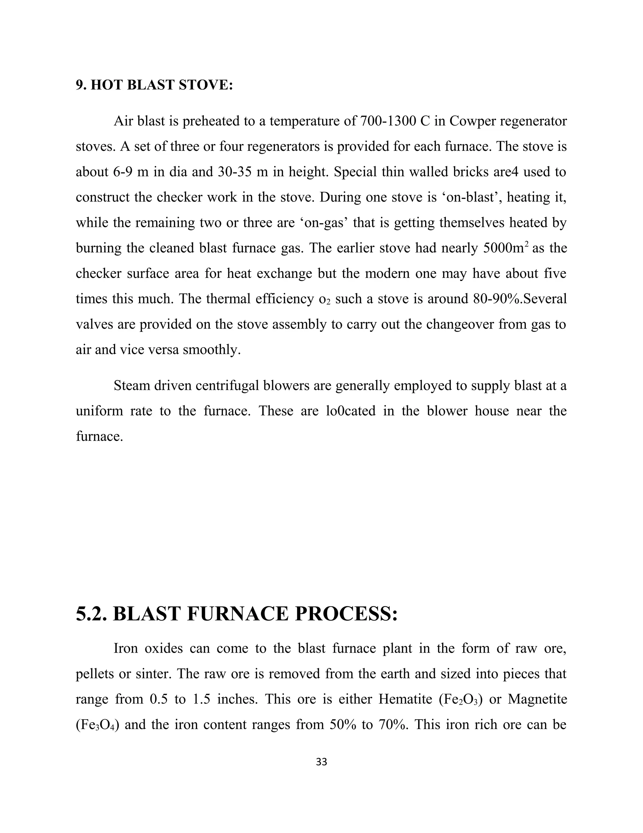 9. HOT BLAST STOVE:
Air blast is preheated to a temperature of 700-1300 C in Cowper regenerator
stoves. A set of three or four regenerators is provided for each furnace. The stove is
about 6-9 m in dia and 30-35 m in height. Special thin walled bricks are4 used to
construct the checker work in the stove. During one stove is ‘on-blast’, heating it,
while the remaining two or three are ‘on-gas’ that is getting themselves heated by
burning the cleaned blast furnace gas. The earlier stove had nearly 5000m2
as the
checker surface area for heat exchange but the modern one may have about five
times this much. The thermal efficiency o2 such a stove is around 80-90%.Several
valves are provided on the stove assembly to carry out the changeover from gas to
air and vice versa smoothly.
Steam driven centrifugal blowers are generally employed to supply blast at a
uniform rate to the furnace. These are lo0cated in the blower house near the
furnace.
5.2. BLAST FURNACE PROCESS:
Iron oxides can come to the blast furnace plant in the form of raw ore,
pellets or sinter. The raw ore is removed from the earth and sized into pieces that
range from 0.5 to 1.5 inches. This ore is either Hematite (Fe2O3) or Magnetite
(Fe3O4) and the iron content ranges from 50% to 70%. This iron rich ore can be
33
 