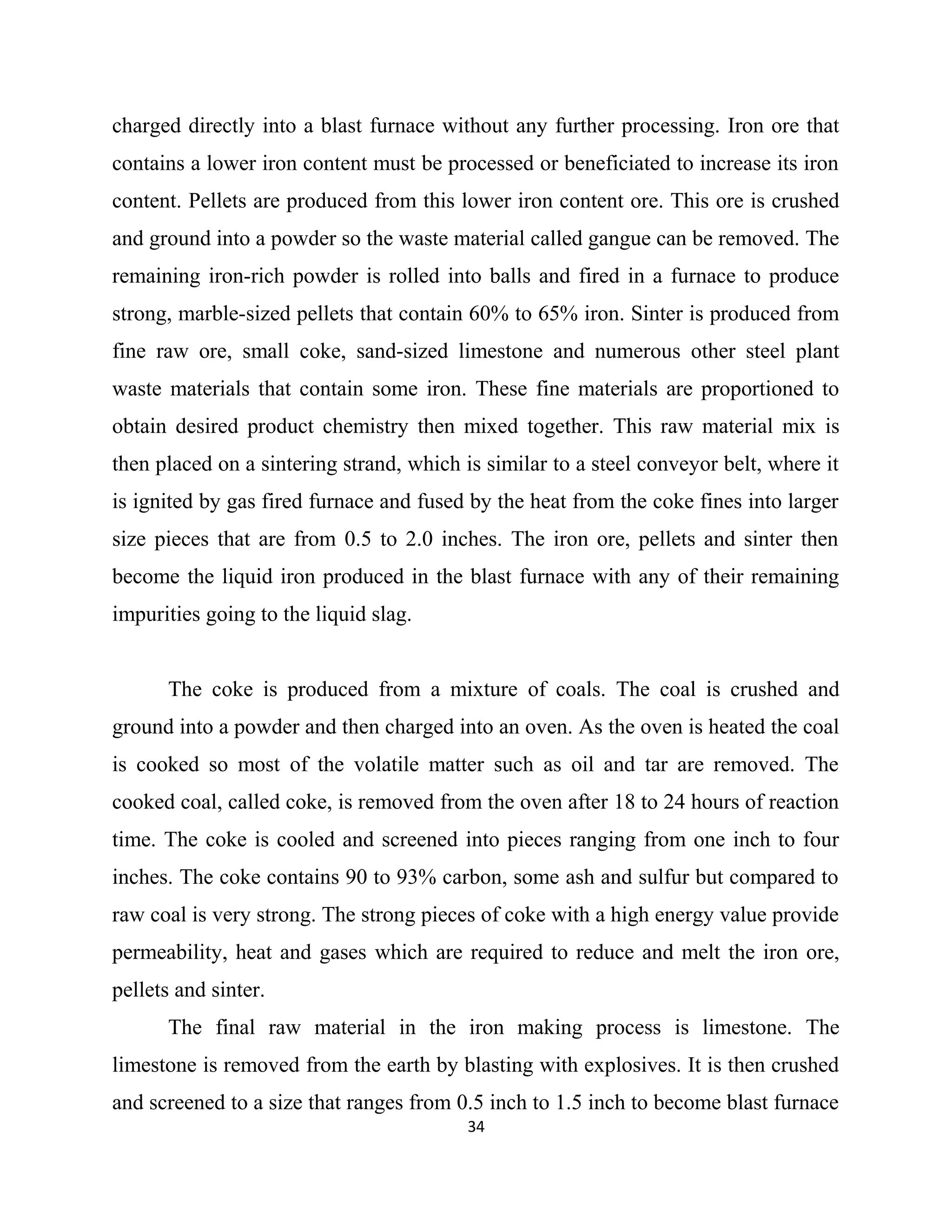 charged directly into a blast furnace without any further processing. Iron ore that
contains a lower iron content must be processed or beneficiated to increase its iron
content. Pellets are produced from this lower iron content ore. This ore is crushed
and ground into a powder so the waste material called gangue can be removed. The
remaining iron-rich powder is rolled into balls and fired in a furnace to produce
strong, marble-sized pellets that contain 60% to 65% iron. Sinter is produced from
fine raw ore, small coke, sand-sized limestone and numerous other steel plant
waste materials that contain some iron. These fine materials are proportioned to
obtain desired product chemistry then mixed together. This raw material mix is
then placed on a sintering strand, which is similar to a steel conveyor belt, where it
is ignited by gas fired furnace and fused by the heat from the coke fines into larger
size pieces that are from 0.5 to 2.0 inches. The iron ore, pellets and sinter then
become the liquid iron produced in the blast furnace with any of their remaining
impurities going to the liquid slag.
The coke is produced from a mixture of coals. The coal is crushed and
ground into a powder and then charged into an oven. As the oven is heated the coal
is cooked so most of the volatile matter such as oil and tar are removed. The
cooked coal, called coke, is removed from the oven after 18 to 24 hours of reaction
time. The coke is cooled and screened into pieces ranging from one inch to four
inches. The coke contains 90 to 93% carbon, some ash and sulfur but compared to
raw coal is very strong. The strong pieces of coke with a high energy value provide
permeability, heat and gases which are required to reduce and melt the iron ore,
pellets and sinter.
The final raw material in the iron making process is limestone. The
limestone is removed from the earth by blasting with explosives. It is then crushed
and screened to a size that ranges from 0.5 inch to 1.5 inch to become blast furnace
34
 