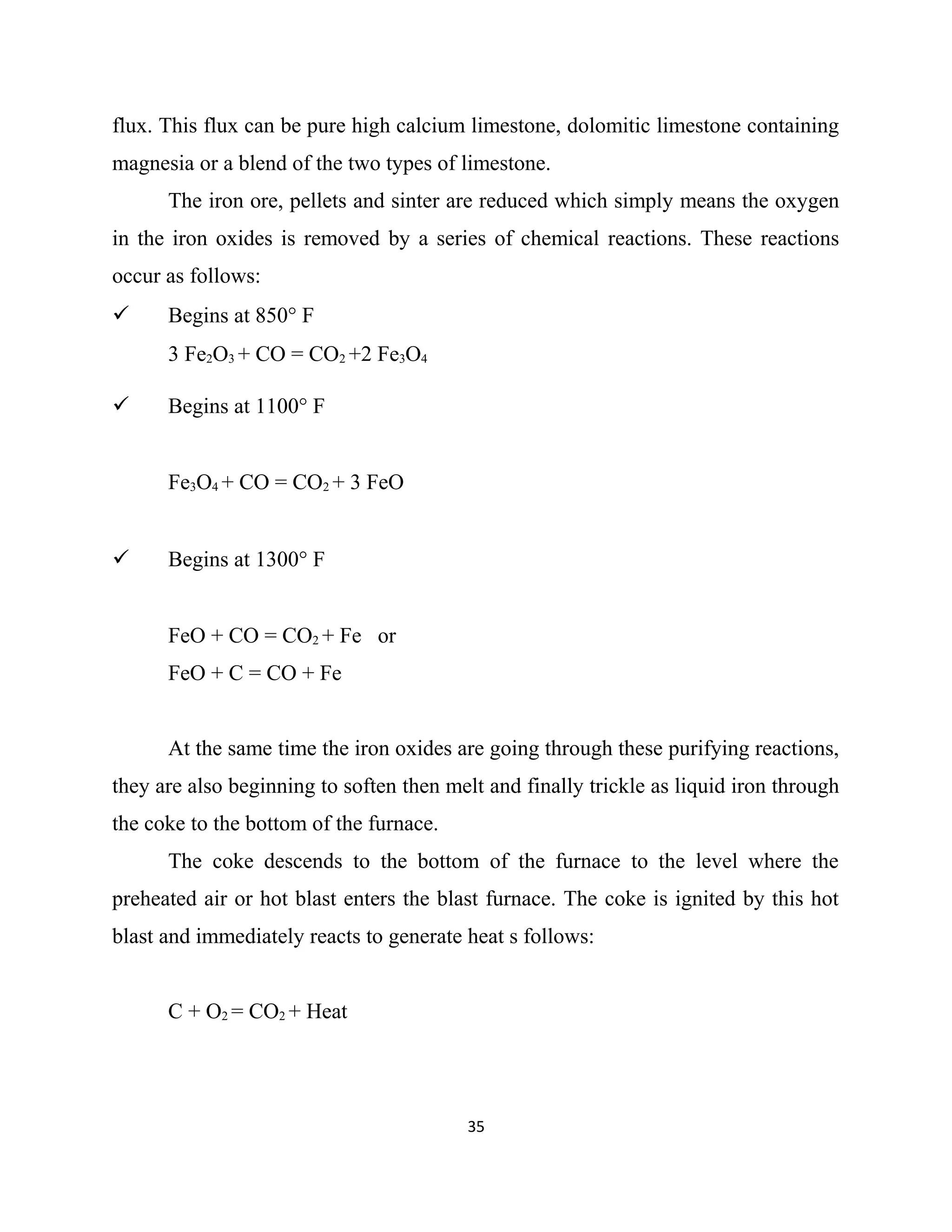 flux. This flux can be pure high calcium limestone, dolomitic limestone containing
magnesia or a blend of the two types of limestone.
The iron ore, pellets and sinter are reduced which simply means the oxygen
in the iron oxides is removed by a series of chemical reactions. These reactions
occur as follows:
 Begins at 850° F
3 Fe2O3 + CO = CO2 +2 Fe3O4
 Begins at 1100° F
Fe3O4 + CO = CO2 + 3 FeO
 Begins at 1300° F
FeO + CO = CO2 + Fe or
FeO + C = CO + Fe
At the same time the iron oxides are going through these purifying reactions,
they are also beginning to soften then melt and finally trickle as liquid iron through
the coke to the bottom of the furnace.
The coke descends to the bottom of the furnace to the level where the
preheated air or hot blast enters the blast furnace. The coke is ignited by this hot
blast and immediately reacts to generate heat s follows:
C + O2 = CO2 + Heat
35
 