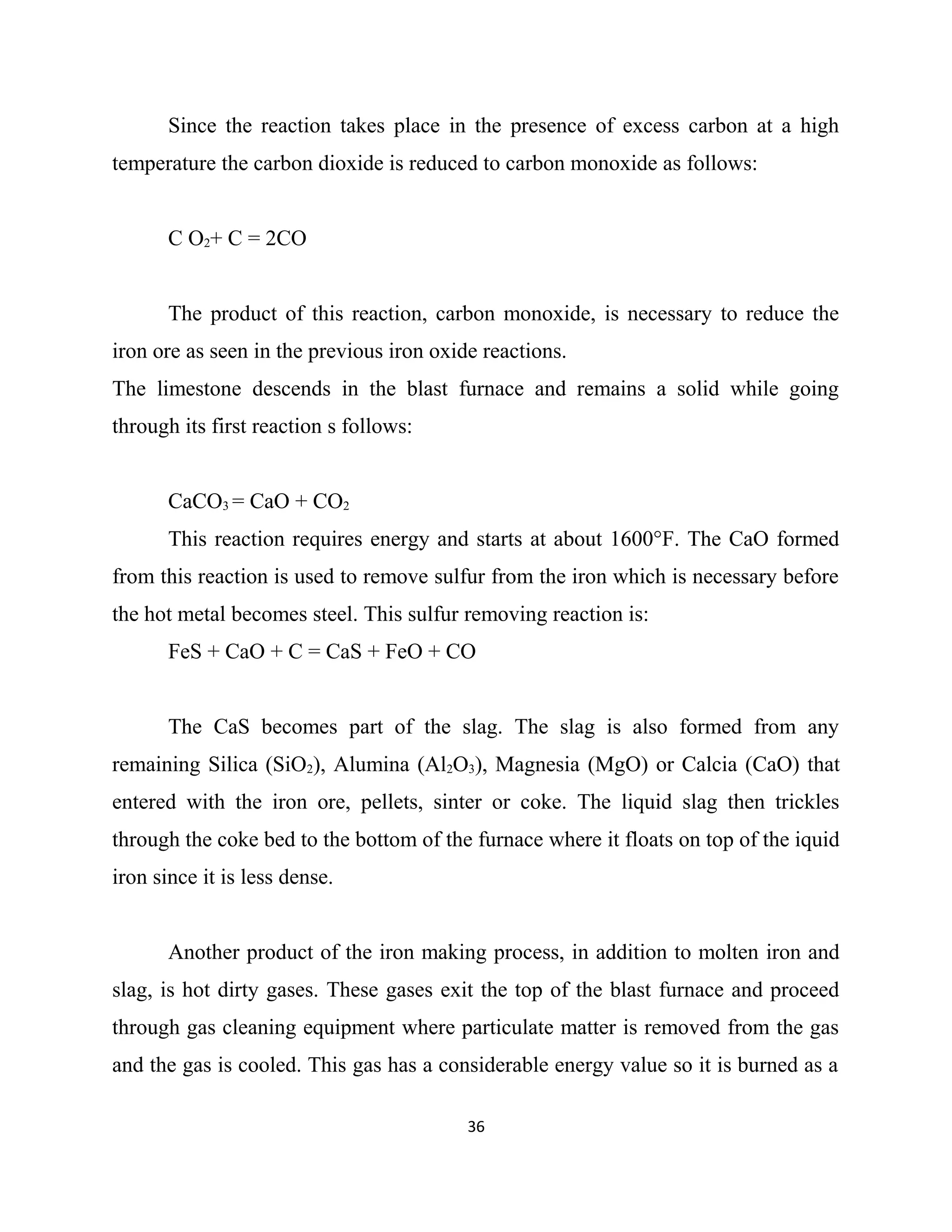 Since the reaction takes place in the presence of excess carbon at a high
temperature the carbon dioxide is reduced to carbon monoxide as follows:
C O2+ C = 2CO
The product of this reaction, carbon monoxide, is necessary to reduce the
iron ore as seen in the previous iron oxide reactions.
The limestone descends in the blast furnace and remains a solid while going
through its first reaction s follows:
CaCO3 = CaO + CO2
This reaction requires energy and starts at about 1600°F. The CaO formed
from this reaction is used to remove sulfur from the iron which is necessary before
the hot metal becomes steel. This sulfur removing reaction is:
FeS + CaO + C = CaS + FeO + CO
The CaS becomes part of the slag. The slag is also formed from any
remaining Silica (SiO2), Alumina (Al2O3), Magnesia (MgO) or Calcia (CaO) that
entered with the iron ore, pellets, sinter or coke. The liquid slag then trickles
through the coke bed to the bottom of the furnace where it floats on top of the iquid
iron since it is less dense.
Another product of the iron making process, in addition to molten iron and
slag, is hot dirty gases. These gases exit the top of the blast furnace and proceed
through gas cleaning equipment where particulate matter is removed from the gas
and the gas is cooled. This gas has a considerable energy value so it is burned as a
36
 