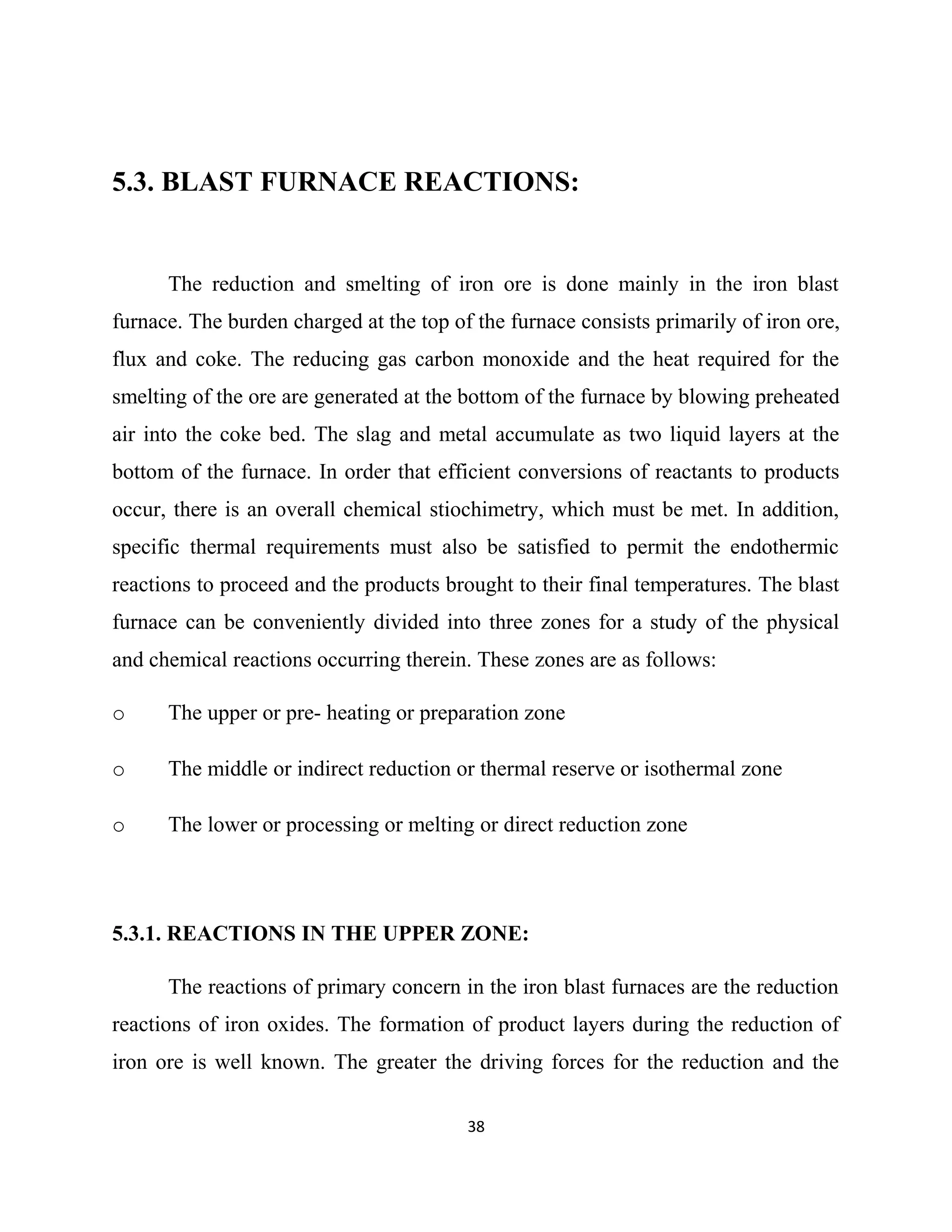 5.3. BLAST FURNACE REACTIONS:
The reduction and smelting of iron ore is done mainly in the iron blast
furnace. The burden charged at the top of the furnace consists primarily of iron ore,
flux and coke. The reducing gas carbon monoxide and the heat required for the
smelting of the ore are generated at the bottom of the furnace by blowing preheated
air into the coke bed. The slag and metal accumulate as two liquid layers at the
bottom of the furnace. In order that efficient conversions of reactants to products
occur, there is an overall chemical stiochimetry, which must be met. In addition,
specific thermal requirements must also be satisfied to permit the endothermic
reactions to proceed and the products brought to their final temperatures. The blast
furnace can be conveniently divided into three zones for a study of the physical
and chemical reactions occurring therein. These zones are as follows:
o The upper or pre- heating or preparation zone
o The middle or indirect reduction or thermal reserve or isothermal zone
o The lower or processing or melting or direct reduction zone
5.3.1. REACTIONS IN THE UPPER ZONE:
The reactions of primary concern in the iron blast furnaces are the reduction
reactions of iron oxides. The formation of product layers during the reduction of
iron ore is well known. The greater the driving forces for the reduction and the
38
 