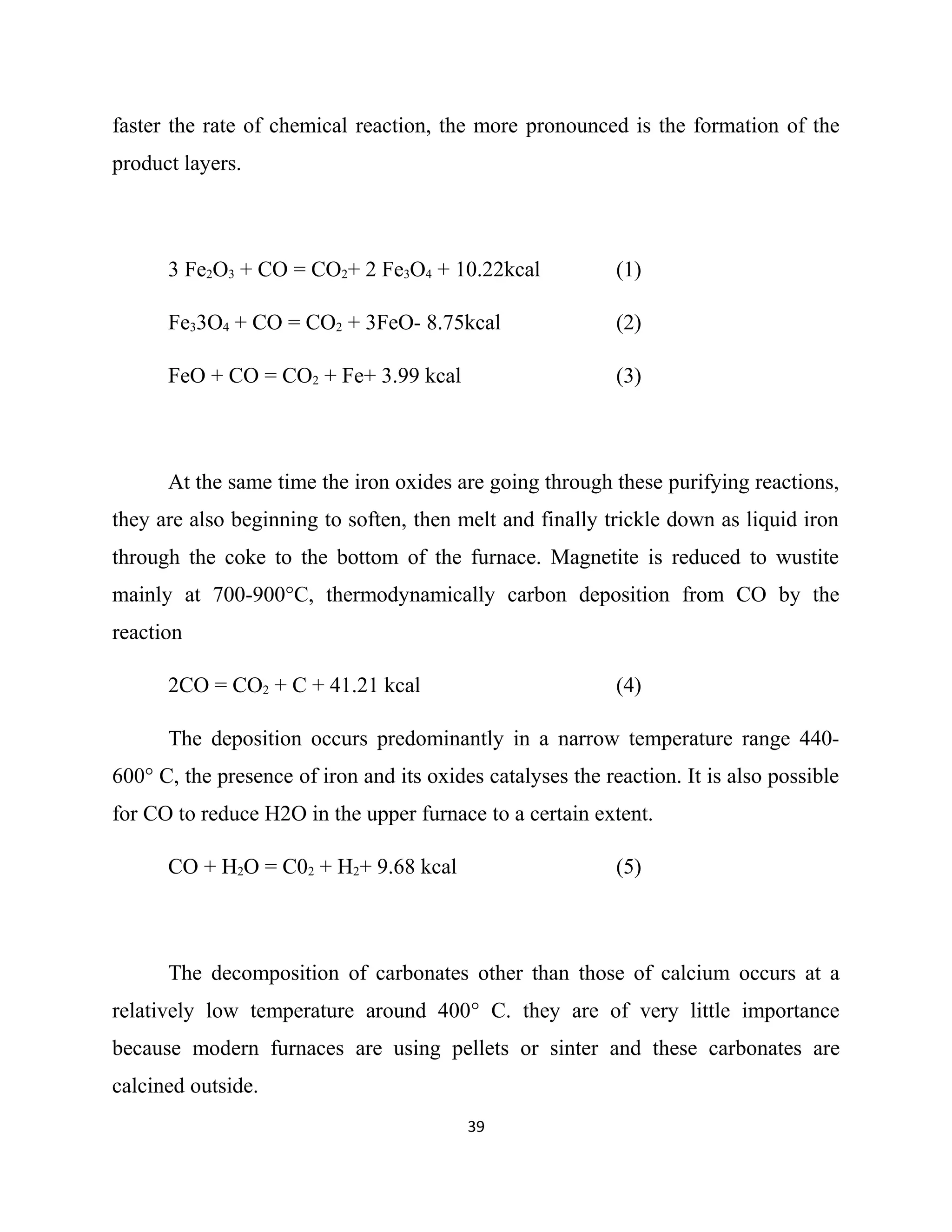 faster the rate of chemical reaction, the more pronounced is the formation of the
product layers.
3 Fe2O3 + CO = CO2+ 2 Fe3O4 + 10.22kcal (1)
Fe33O4 + CO = CO2 + 3FeO- 8.75kcal (2)
FeO + CO = CO2 + Fe+ 3.99 kcal (3)
At the same time the iron oxides are going through these purifying reactions,
they are also beginning to soften, then melt and finally trickle down as liquid iron
through the coke to the bottom of the furnace. Magnetite is reduced to wustite
mainly at 700-900°C, thermodynamically carbon deposition from CO by the
reaction
2CO = CO2 + C + 41.21 kcal (4)
The deposition occurs predominantly in a narrow temperature range 440-
600° C, the presence of iron and its oxides catalyses the reaction. It is also possible
for CO to reduce H2O in the upper furnace to a certain extent.
CO + H2O = C02 + H2+ 9.68 kcal (5)
The decomposition of carbonates other than those of calcium occurs at a
relatively low temperature around 400° C. they are of very little importance
because modern furnaces are using pellets or sinter and these carbonates are
calcined outside.
39
 