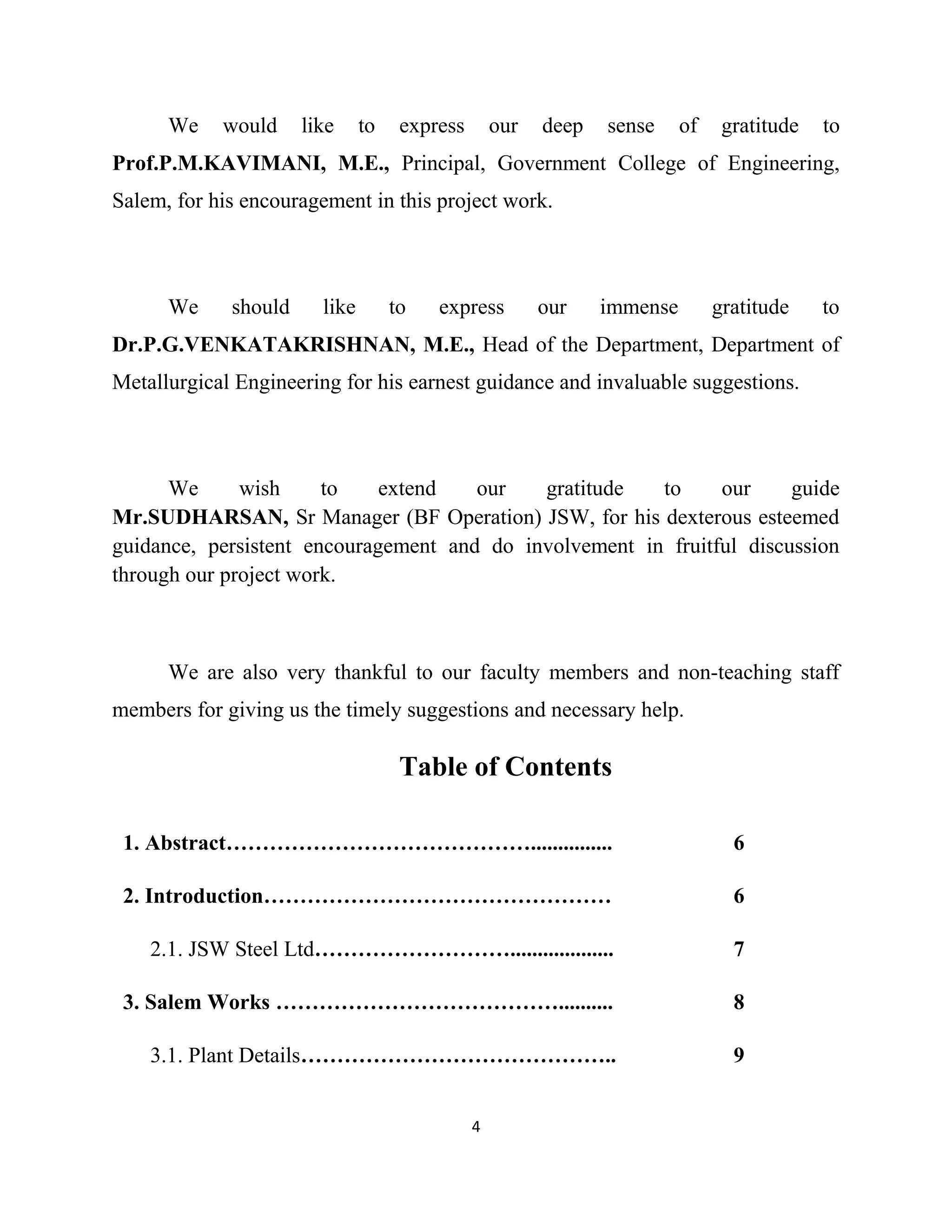 We would like to express our deep sense of gratitude to
Prof.P.M.KAVIMANI, M.E., Principal, Government College of Engineering,
Salem, for his encouragement in this project work.
We should like to express our immense gratitude to
Dr.P.G.VENKATAKRISHNAN, M.E., Head of the Department, Department of
Metallurgical Engineering for his earnest guidance and invaluable suggestions.
We wish to extend our gratitude to our guide
Mr.SUDHARSAN, Sr Manager (BF Operation) JSW, for his dexterous esteemed
guidance, persistent encouragement and do involvement in fruitful discussion
through our project work.
We are also very thankful to our faculty members and non-teaching staff
members for giving us the timely suggestions and necessary help.
Table of Contents
1. Abstract……………………………………............... 6
2. Introduction………………………………………… 6
2.1. JSW Steel Ltd………………………................... 7
3. Salem Works ………………………………….......... 8
3.1. Plant Details…………………………………….. 9
4
 