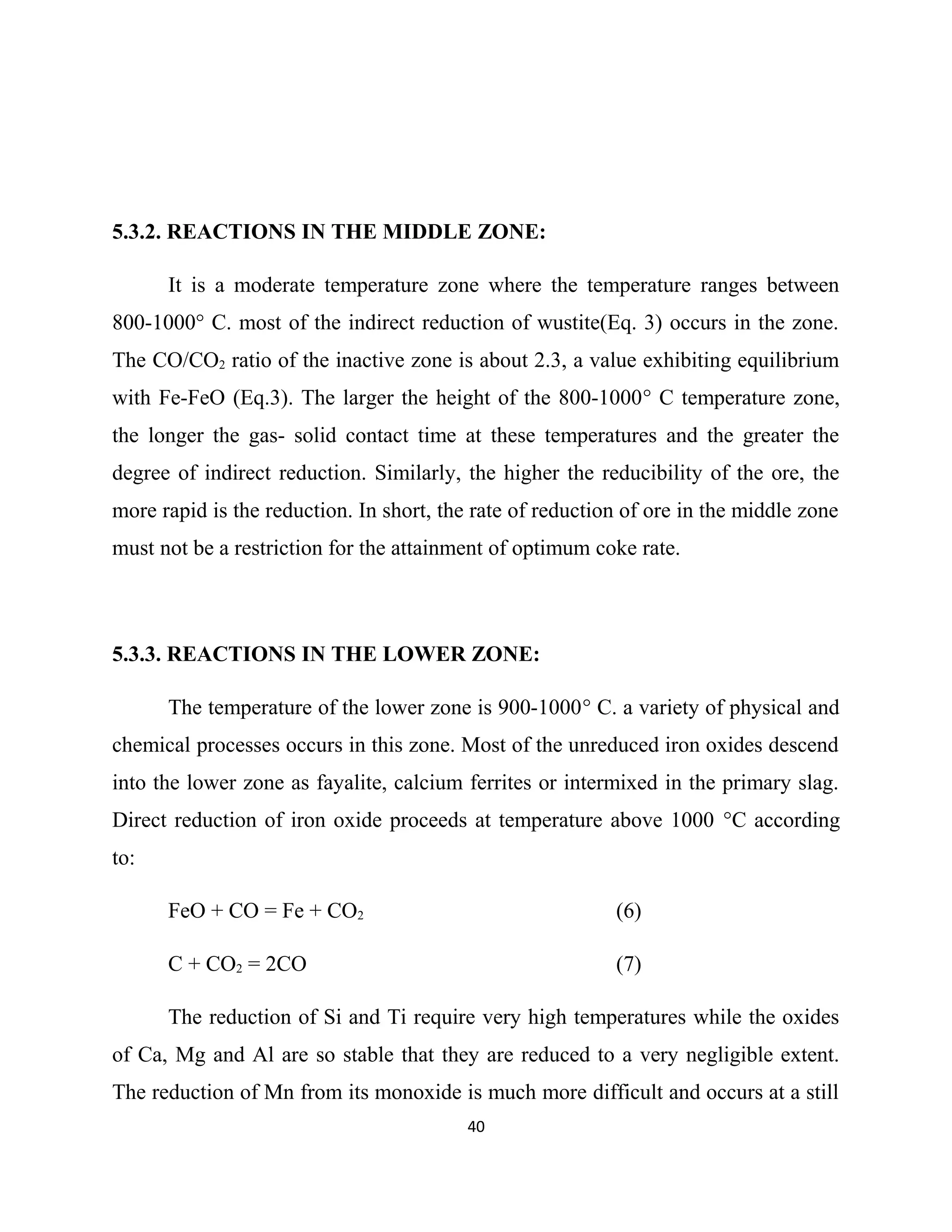 5.3.2. REACTIONS IN THE MIDDLE ZONE:
It is a moderate temperature zone where the temperature ranges between
800-1000° C. most of the indirect reduction of wustite(Eq. 3) occurs in the zone.
The CO/CO2 ratio of the inactive zone is about 2.3, a value exhibiting equilibrium
with Fe-FeO (Eq.3). The larger the height of the 800-1000° C temperature zone,
the longer the gas- solid contact time at these temperatures and the greater the
degree of indirect reduction. Similarly, the higher the reducibility of the ore, the
more rapid is the reduction. In short, the rate of reduction of ore in the middle zone
must not be a restriction for the attainment of optimum coke rate.
5.3.3. REACTIONS IN THE LOWER ZONE:
The temperature of the lower zone is 900-1000° C. a variety of physical and
chemical processes occurs in this zone. Most of the unreduced iron oxides descend
into the lower zone as fayalite, calcium ferrites or intermixed in the primary slag.
Direct reduction of iron oxide proceeds at temperature above 1000 °C according
to:
FeO + CO = Fe + CO2 (6)
C + CO2 = 2CO (7)
The reduction of Si and Ti require very high temperatures while the oxides
of Ca, Mg and Al are so stable that they are reduced to a very negligible extent.
The reduction of Mn from its monoxide is much more difficult and occurs at a still
40
 