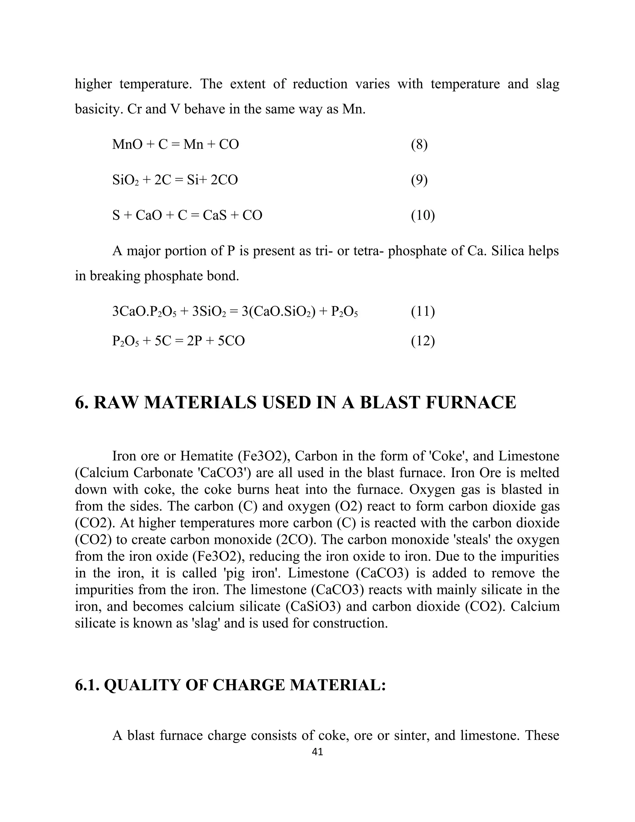 higher temperature. The extent of reduction varies with temperature and slag
basicity. Cr and V behave in the same way as Mn.
MnO + C = Mn + CO (8)
SiO2 + 2C = Si+ 2CO (9)
S + CaO + C = CaS + CO (10)
A major portion of P is present as tri- or tetra- phosphate of Ca. Silica helps
in breaking phosphate bond.
3CaO.P2O5 + 3SiO2 = 3(CaO.SiO2) + P2O5 (11)
P2O5 + 5C = 2P + 5CO (12)
6. RAW MATERIALS USED IN A BLAST FURNACE
Iron ore or Hematite (Fe3O2), Carbon in the form of 'Coke', and Limestone
(Calcium Carbonate 'CaCO3') are all used in the blast furnace. Iron Ore is melted
down with coke, the coke burns heat into the furnace. Oxygen gas is blasted in
from the sides. The carbon (C) and oxygen (O2) react to form carbon dioxide gas
(CO2). At higher temperatures more carbon (C) is reacted with the carbon dioxide
(CO2) to create carbon monoxide (2CO). The carbon monoxide 'steals' the oxygen
from the iron oxide (Fe3O2), reducing the iron oxide to iron. Due to the impurities
in the iron, it is called 'pig iron'. Limestone (CaCO3) is added to remove the
impurities from the iron. The limestone (CaCO3) reacts with mainly silicate in the
iron, and becomes calcium silicate (CaSiO3) and carbon dioxide (CO2). Calcium
silicate is known as 'slag' and is used for construction.
6.1. QUALITY OF CHARGE MATERIAL:
A blast furnace charge consists of coke, ore or sinter, and limestone. These
41
 