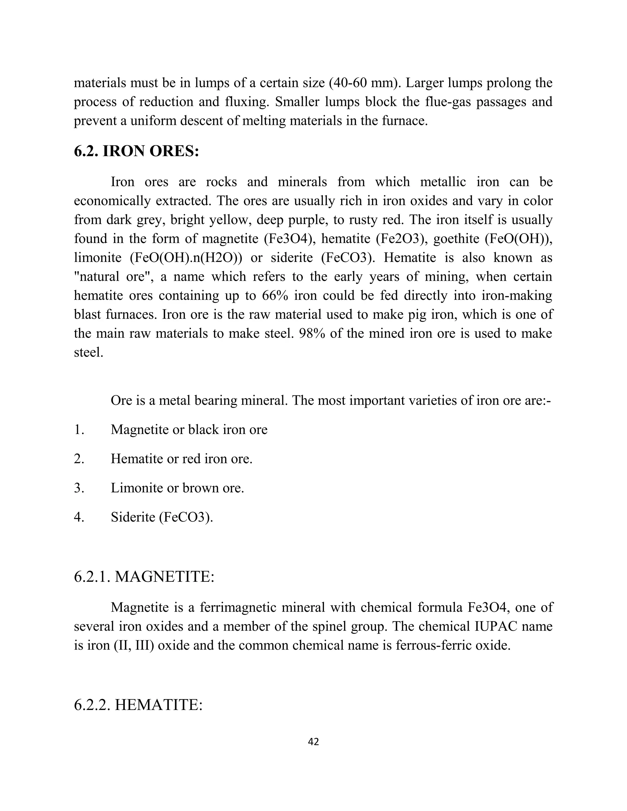 materials must be in lumps of a certain size (40-60 mm). Larger lumps prolong the
process of reduction and fluxing. Smaller lumps block the flue-gas passages and
prevent a uniform descent of melting materials in the furnace.
6.2. IRON ORES:
Iron ores are rocks and minerals from which metallic iron can be
economically extracted. The ores are usually rich in iron oxides and vary in color
from dark grey, bright yellow, deep purple, to rusty red. The iron itself is usually
found in the form of magnetite (Fe3O4), hematite (Fe2O3), goethite (FeO(OH)),
limonite (FeO(OH).n(H2O)) or siderite (FeCO3). Hematite is also known as
"natural ore", a name which refers to the early years of mining, when certain
hematite ores containing up to 66% iron could be fed directly into iron-making
blast furnaces. Iron ore is the raw material used to make pig iron, which is one of
the main raw materials to make steel. 98% of the mined iron ore is used to make
steel.
Ore is a metal bearing mineral. The most important varieties of iron ore are:-
1. Magnetite or black iron ore
2. Hematite or red iron ore.
3. Limonite or brown ore.
4. Siderite (FeCO3).
6.2.1. MAGNETITE:
Magnetite is a ferrimagnetic mineral with chemical formula Fe3O4, one of
several iron oxides and a member of the spinel group. The chemical IUPAC name
is iron (II, III) oxide and the common chemical name is ferrous-ferric oxide.
6.2.2. HEMATITE:
42
 