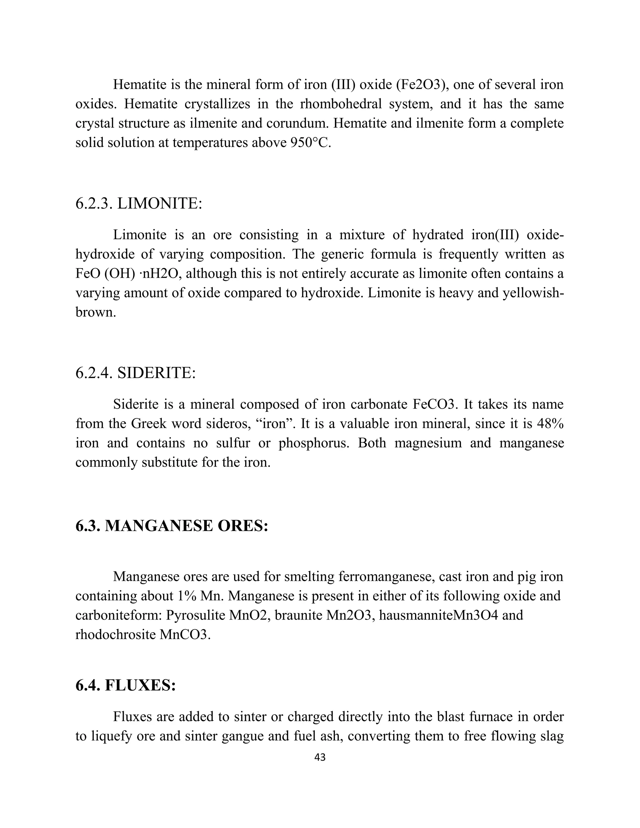 Hematite is the mineral form of iron (III) oxide (Fe2O3), one of several iron
oxides. Hematite crystallizes in the rhombohedral system, and it has the same
crystal structure as ilmenite and corundum. Hematite and ilmenite form a complete
solid solution at temperatures above 950°C.
6.2.3. LIMONITE:
Limonite is an ore consisting in a mixture of hydrated iron(III) oxide-
hydroxide of varying composition. The generic formula is frequently written as
FeO (OH) ·nH2O, although this is not entirely accurate as limonite often contains a
varying amount of oxide compared to hydroxide. Limonite is heavy and yellowish-
brown.
6.2.4. SIDERITE:
Siderite is a mineral composed of iron carbonate FeCO3. It takes its name
from the Greek word sideros, “iron”. It is a valuable iron mineral, since it is 48%
iron and contains no sulfur or phosphorus. Both magnesium and manganese
commonly substitute for the iron.
6.3. MANGANESE ORES:
Manganese ores are used for smelting ferromanganese, cast iron and pig iron
containing about 1% Mn. Manganese is present in either of its following oxide and
carboniteform: Pyrosulite MnO2, braunite Mn2O3, hausmanniteMn3O4 and
rhodochrosite MnCO3.
6.4. FLUXES:
Fluxes are added to sinter or charged directly into the blast furnace in order
to liquefy ore and sinter gangue and fuel ash, converting them to free flowing slag
43
 